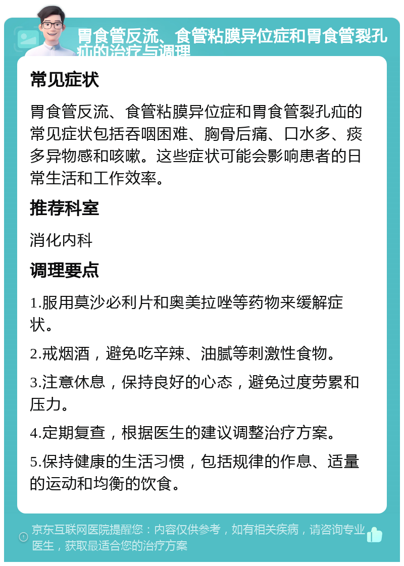 胃食管反流、食管粘膜异位症和胃食管裂孔疝的治疗与调理 常见症状 胃食管反流、食管粘膜异位症和胃食管裂孔疝的常见症状包括吞咽困难、胸骨后痛、口水多、痰多异物感和咳嗽。这些症状可能会影响患者的日常生活和工作效率。 推荐科室 消化内科 调理要点 1.服用莫沙必利片和奥美拉唑等药物来缓解症状。 2.戒烟酒，避免吃辛辣、油腻等刺激性食物。 3.注意休息，保持良好的心态，避免过度劳累和压力。 4.定期复查，根据医生的建议调整治疗方案。 5.保持健康的生活习惯，包括规律的作息、适量的运动和均衡的饮食。