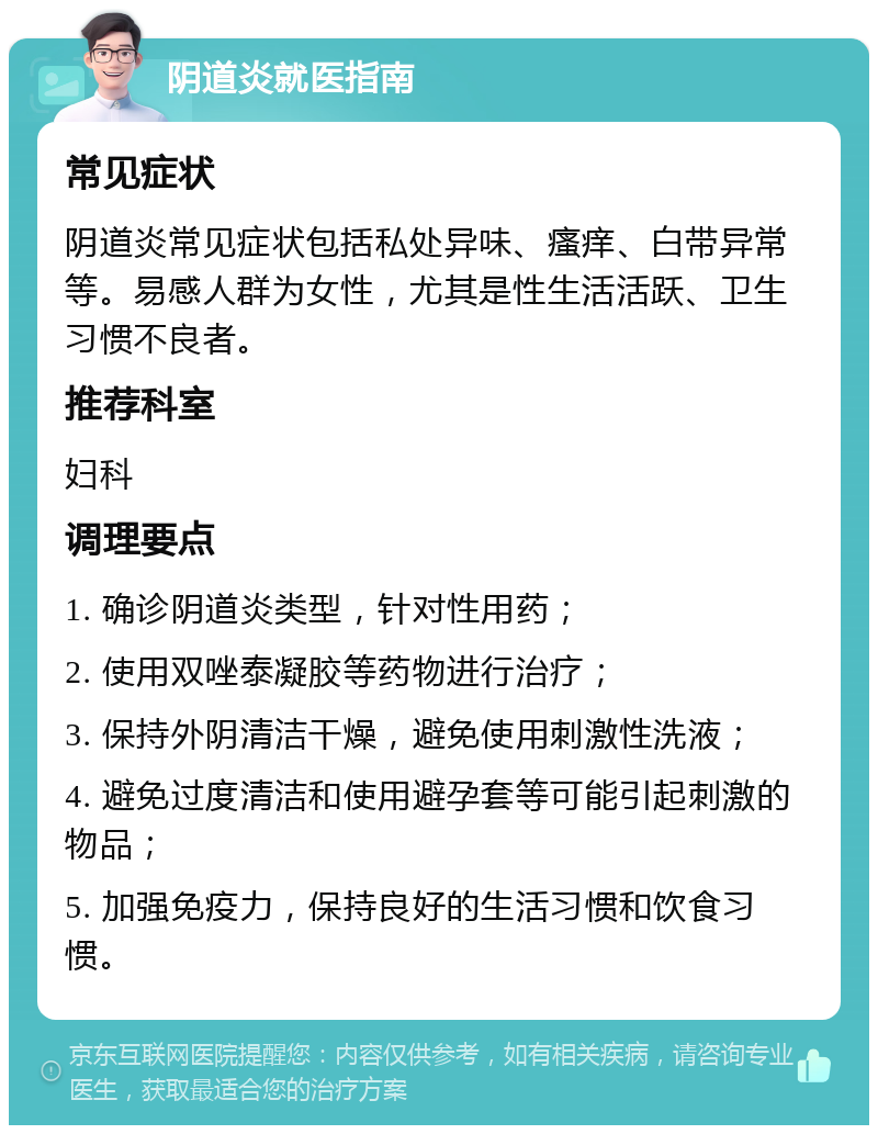 阴道炎就医指南 常见症状 阴道炎常见症状包括私处异味、瘙痒、白带异常等。易感人群为女性，尤其是性生活活跃、卫生习惯不良者。 推荐科室 妇科 调理要点 1. 确诊阴道炎类型，针对性用药； 2. 使用双唑泰凝胶等药物进行治疗； 3. 保持外阴清洁干燥，避免使用刺激性洗液； 4. 避免过度清洁和使用避孕套等可能引起刺激的物品； 5. 加强免疫力，保持良好的生活习惯和饮食习惯。