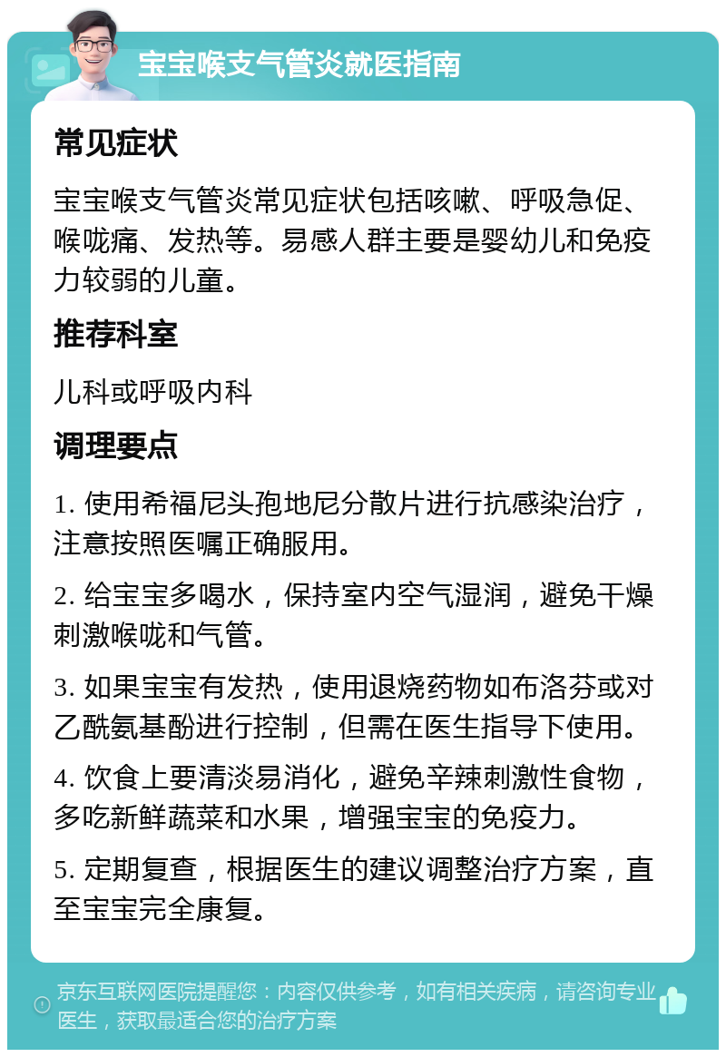 宝宝喉支气管炎就医指南 常见症状 宝宝喉支气管炎常见症状包括咳嗽、呼吸急促、喉咙痛、发热等。易感人群主要是婴幼儿和免疫力较弱的儿童。 推荐科室 儿科或呼吸内科 调理要点 1. 使用希福尼头孢地尼分散片进行抗感染治疗，注意按照医嘱正确服用。 2. 给宝宝多喝水，保持室内空气湿润，避免干燥刺激喉咙和气管。 3. 如果宝宝有发热，使用退烧药物如布洛芬或对乙酰氨基酚进行控制，但需在医生指导下使用。 4. 饮食上要清淡易消化，避免辛辣刺激性食物，多吃新鲜蔬菜和水果，增强宝宝的免疫力。 5. 定期复查，根据医生的建议调整治疗方案，直至宝宝完全康复。