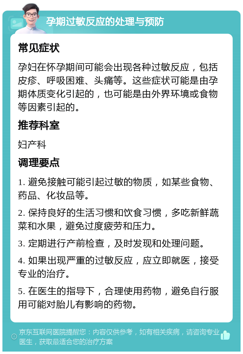 孕期过敏反应的处理与预防 常见症状 孕妇在怀孕期间可能会出现各种过敏反应，包括皮疹、呼吸困难、头痛等。这些症状可能是由孕期体质变化引起的，也可能是由外界环境或食物等因素引起的。 推荐科室 妇产科 调理要点 1. 避免接触可能引起过敏的物质，如某些食物、药品、化妆品等。 2. 保持良好的生活习惯和饮食习惯，多吃新鲜蔬菜和水果，避免过度疲劳和压力。 3. 定期进行产前检查，及时发现和处理问题。 4. 如果出现严重的过敏反应，应立即就医，接受专业的治疗。 5. 在医生的指导下，合理使用药物，避免自行服用可能对胎儿有影响的药物。