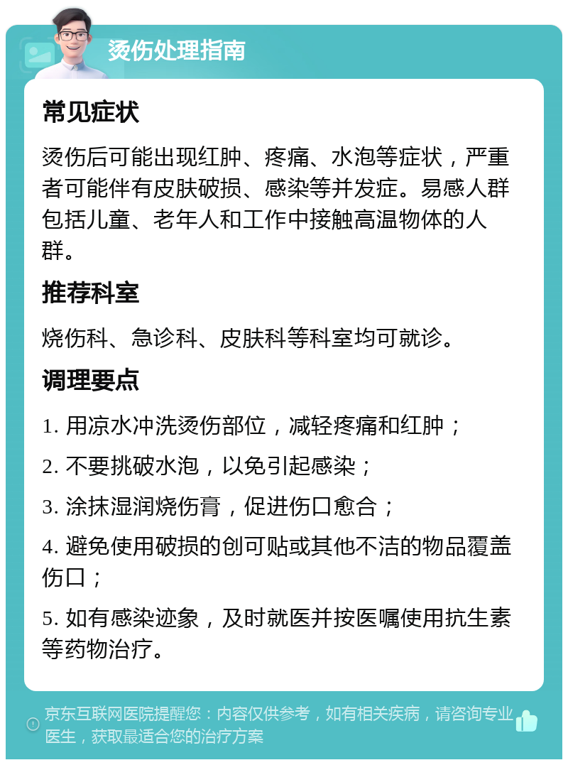 烫伤处理指南 常见症状 烫伤后可能出现红肿、疼痛、水泡等症状，严重者可能伴有皮肤破损、感染等并发症。易感人群包括儿童、老年人和工作中接触高温物体的人群。 推荐科室 烧伤科、急诊科、皮肤科等科室均可就诊。 调理要点 1. 用凉水冲洗烫伤部位，减轻疼痛和红肿； 2. 不要挑破水泡，以免引起感染； 3. 涂抹湿润烧伤膏，促进伤口愈合； 4. 避免使用破损的创可贴或其他不洁的物品覆盖伤口； 5. 如有感染迹象，及时就医并按医嘱使用抗生素等药物治疗。