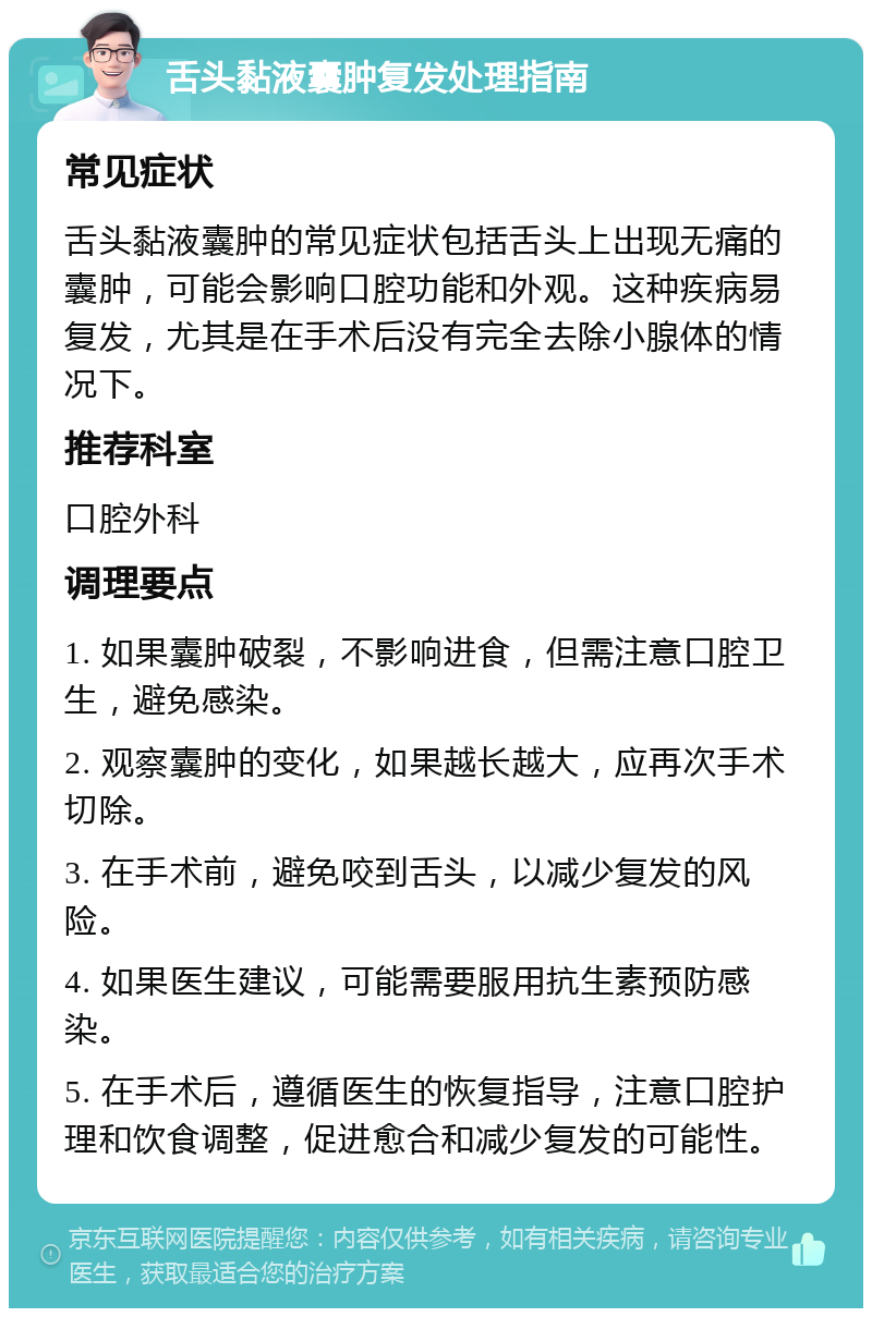 舌头黏液囊肿复发处理指南 常见症状 舌头黏液囊肿的常见症状包括舌头上出现无痛的囊肿，可能会影响口腔功能和外观。这种疾病易复发，尤其是在手术后没有完全去除小腺体的情况下。 推荐科室 口腔外科 调理要点 1. 如果囊肿破裂，不影响进食，但需注意口腔卫生，避免感染。 2. 观察囊肿的变化，如果越长越大，应再次手术切除。 3. 在手术前，避免咬到舌头，以减少复发的风险。 4. 如果医生建议，可能需要服用抗生素预防感染。 5. 在手术后，遵循医生的恢复指导，注意口腔护理和饮食调整，促进愈合和减少复发的可能性。