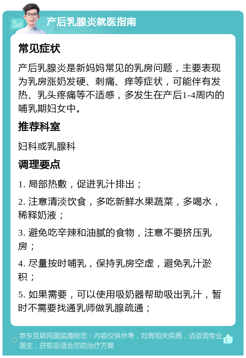 产后乳腺炎就医指南 常见症状 产后乳腺炎是新妈妈常见的乳房问题，主要表现为乳房涨奶发硬、刺痛、痒等症状，可能伴有发热、乳头疼痛等不适感，多发生在产后1-4周内的哺乳期妇女中。 推荐科室 妇科或乳腺科 调理要点 1. 局部热敷，促进乳汁排出； 2. 注意清淡饮食，多吃新鲜水果蔬菜，多喝水，稀释奶液； 3. 避免吃辛辣和油腻的食物，注意不要挤压乳房； 4. 尽量按时哺乳，保持乳房空虚，避免乳汁淤积； 5. 如果需要，可以使用吸奶器帮助吸出乳汁，暂时不需要找通乳师做乳腺疏通；