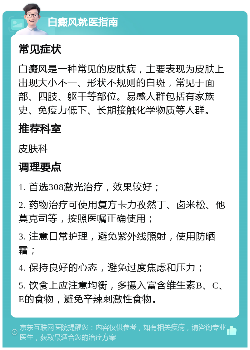 白癜风就医指南 常见症状 白癜风是一种常见的皮肤病，主要表现为皮肤上出现大小不一、形状不规则的白斑，常见于面部、四肢、躯干等部位。易感人群包括有家族史、免疫力低下、长期接触化学物质等人群。 推荐科室 皮肤科 调理要点 1. 首选308激光治疗，效果较好； 2. 药物治疗可使用复方卡力孜然丁、卤米松、他莫克司等，按照医嘱正确使用； 3. 注意日常护理，避免紫外线照射，使用防晒霜； 4. 保持良好的心态，避免过度焦虑和压力； 5. 饮食上应注意均衡，多摄入富含维生素B、C、E的食物，避免辛辣刺激性食物。