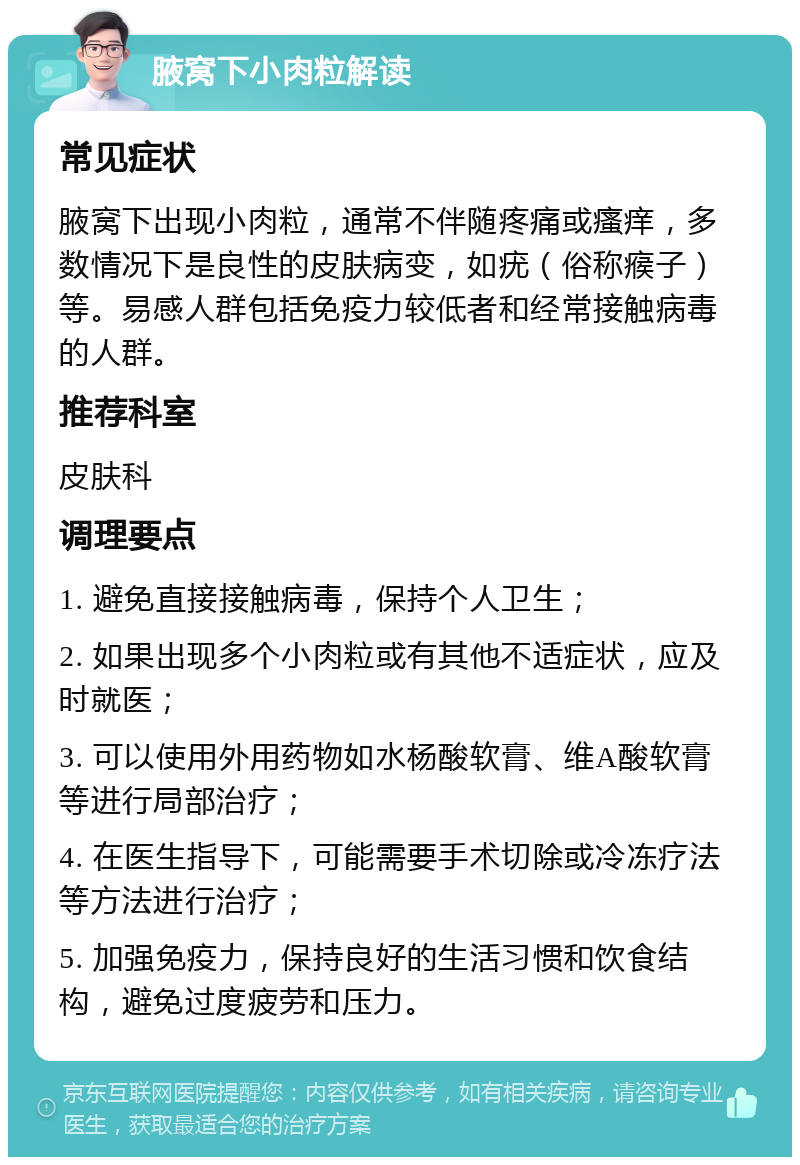 腋窝下小肉粒解读 常见症状 腋窝下出现小肉粒，通常不伴随疼痛或瘙痒，多数情况下是良性的皮肤病变，如疣（俗称瘊子）等。易感人群包括免疫力较低者和经常接触病毒的人群。 推荐科室 皮肤科 调理要点 1. 避免直接接触病毒，保持个人卫生； 2. 如果出现多个小肉粒或有其他不适症状，应及时就医； 3. 可以使用外用药物如水杨酸软膏、维A酸软膏等进行局部治疗； 4. 在医生指导下，可能需要手术切除或冷冻疗法等方法进行治疗； 5. 加强免疫力，保持良好的生活习惯和饮食结构，避免过度疲劳和压力。