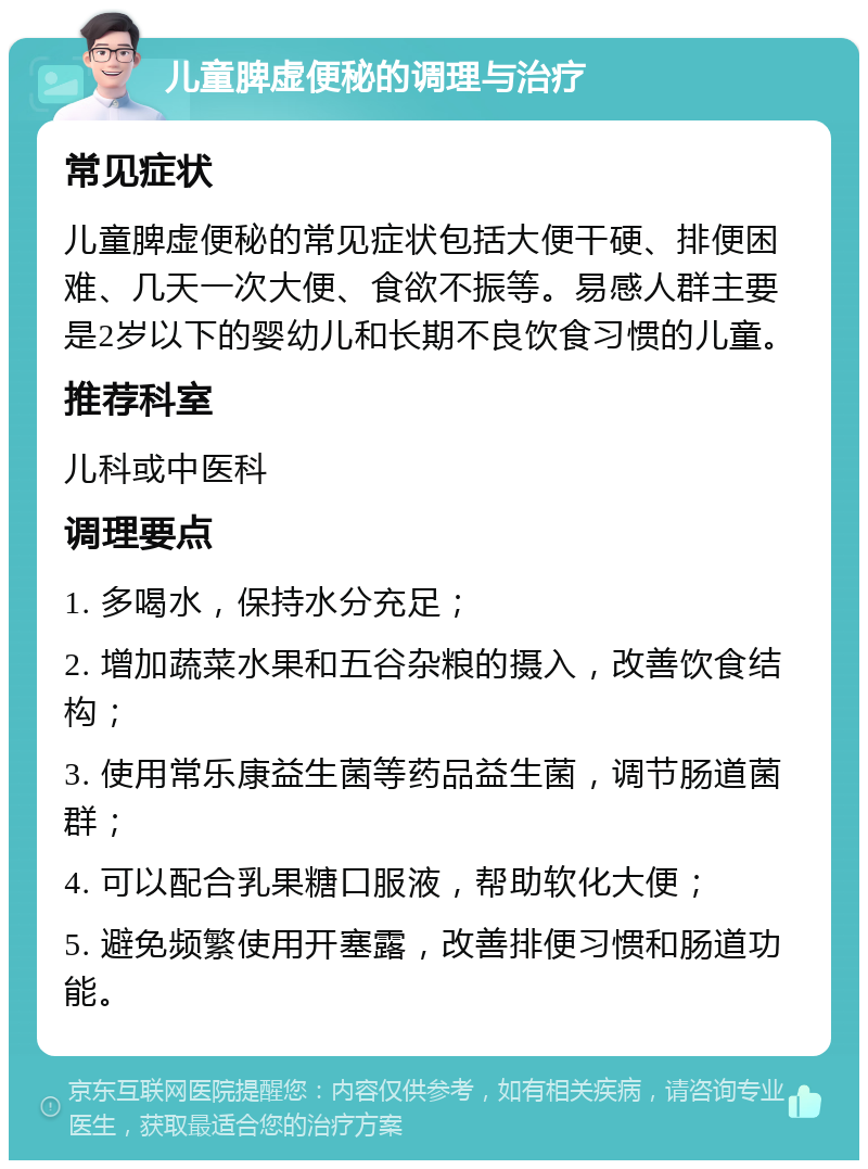 儿童脾虚便秘的调理与治疗 常见症状 儿童脾虚便秘的常见症状包括大便干硬、排便困难、几天一次大便、食欲不振等。易感人群主要是2岁以下的婴幼儿和长期不良饮食习惯的儿童。 推荐科室 儿科或中医科 调理要点 1. 多喝水，保持水分充足； 2. 增加蔬菜水果和五谷杂粮的摄入，改善饮食结构； 3. 使用常乐康益生菌等药品益生菌，调节肠道菌群； 4. 可以配合乳果糖口服液，帮助软化大便； 5. 避免频繁使用开塞露，改善排便习惯和肠道功能。