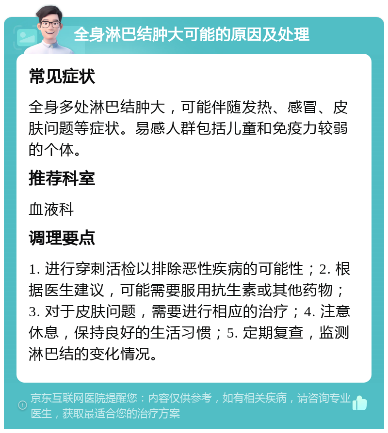 全身淋巴结肿大可能的原因及处理 常见症状 全身多处淋巴结肿大，可能伴随发热、感冒、皮肤问题等症状。易感人群包括儿童和免疫力较弱的个体。 推荐科室 血液科 调理要点 1. 进行穿刺活检以排除恶性疾病的可能性；2. 根据医生建议，可能需要服用抗生素或其他药物；3. 对于皮肤问题，需要进行相应的治疗；4. 注意休息，保持良好的生活习惯；5. 定期复查，监测淋巴结的变化情况。