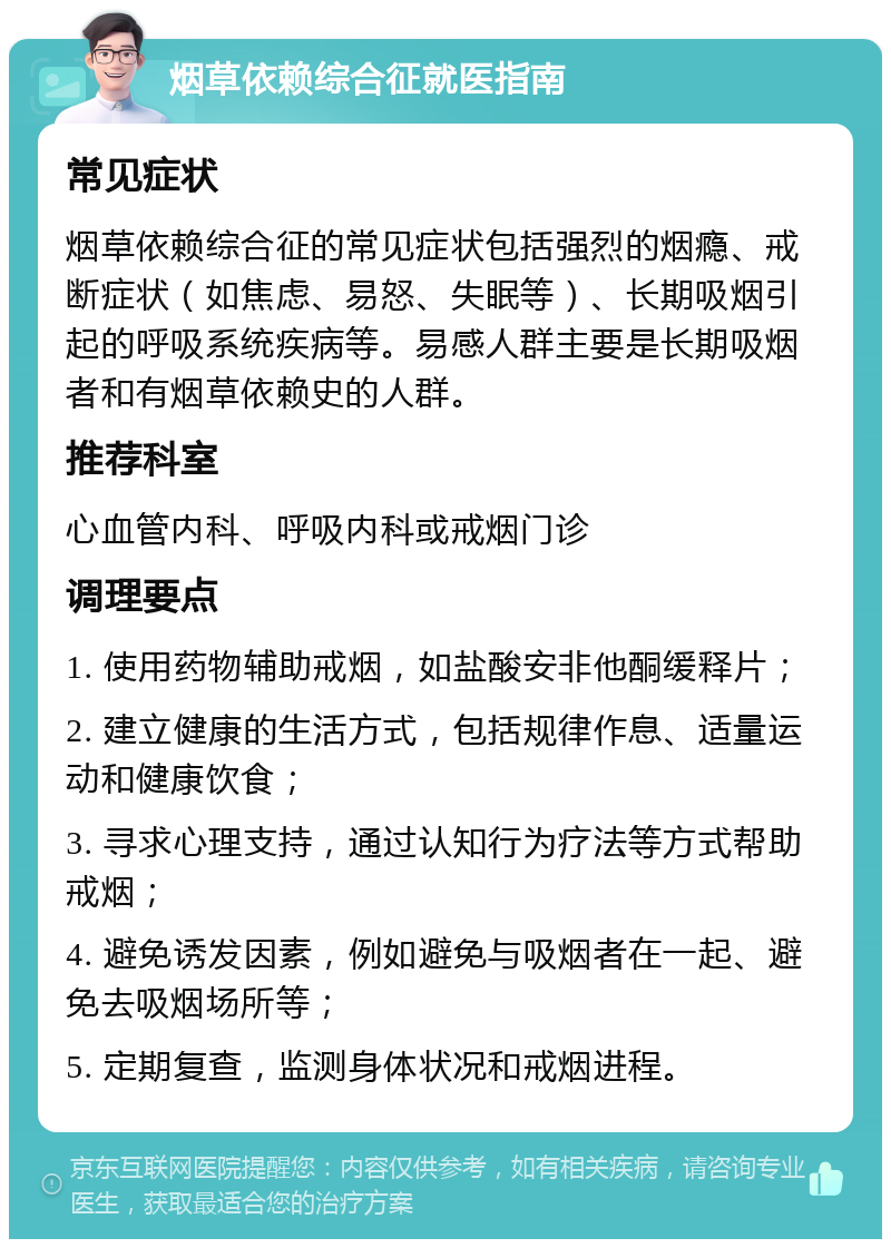 烟草依赖综合征就医指南 常见症状 烟草依赖综合征的常见症状包括强烈的烟瘾、戒断症状（如焦虑、易怒、失眠等）、长期吸烟引起的呼吸系统疾病等。易感人群主要是长期吸烟者和有烟草依赖史的人群。 推荐科室 心血管内科、呼吸内科或戒烟门诊 调理要点 1. 使用药物辅助戒烟，如盐酸安非他酮缓释片； 2. 建立健康的生活方式，包括规律作息、适量运动和健康饮食； 3. 寻求心理支持，通过认知行为疗法等方式帮助戒烟； 4. 避免诱发因素，例如避免与吸烟者在一起、避免去吸烟场所等； 5. 定期复查，监测身体状况和戒烟进程。