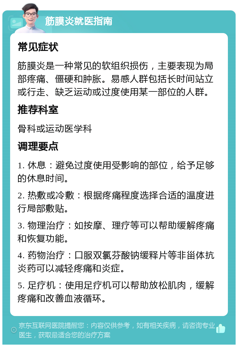 筋膜炎就医指南 常见症状 筋膜炎是一种常见的软组织损伤，主要表现为局部疼痛、僵硬和肿胀。易感人群包括长时间站立或行走、缺乏运动或过度使用某一部位的人群。 推荐科室 骨科或运动医学科 调理要点 1. 休息：避免过度使用受影响的部位，给予足够的休息时间。 2. 热敷或冷敷：根据疼痛程度选择合适的温度进行局部敷贴。 3. 物理治疗：如按摩、理疗等可以帮助缓解疼痛和恢复功能。 4. 药物治疗：口服双氯芬酸钠缓释片等非甾体抗炎药可以减轻疼痛和炎症。 5. 足疗机：使用足疗机可以帮助放松肌肉，缓解疼痛和改善血液循环。