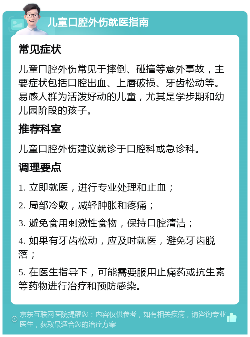 儿童口腔外伤就医指南 常见症状 儿童口腔外伤常见于摔倒、碰撞等意外事故，主要症状包括口腔出血、上唇破损、牙齿松动等。易感人群为活泼好动的儿童，尤其是学步期和幼儿园阶段的孩子。 推荐科室 儿童口腔外伤建议就诊于口腔科或急诊科。 调理要点 1. 立即就医，进行专业处理和止血； 2. 局部冷敷，减轻肿胀和疼痛； 3. 避免食用刺激性食物，保持口腔清洁； 4. 如果有牙齿松动，应及时就医，避免牙齿脱落； 5. 在医生指导下，可能需要服用止痛药或抗生素等药物进行治疗和预防感染。