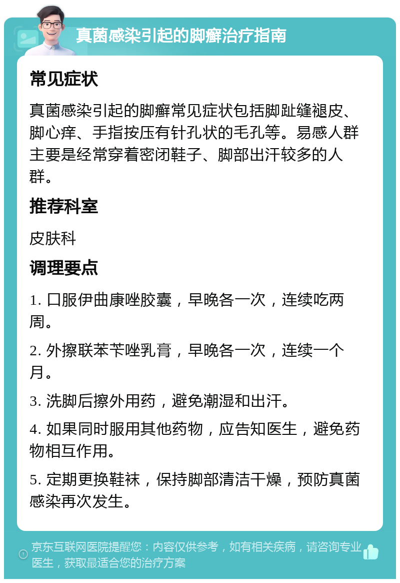 真菌感染引起的脚癣治疗指南 常见症状 真菌感染引起的脚癣常见症状包括脚趾缝褪皮、脚心痒、手指按压有针孔状的毛孔等。易感人群主要是经常穿着密闭鞋子、脚部出汗较多的人群。 推荐科室 皮肤科 调理要点 1. 口服伊曲康唑胶囊，早晚各一次，连续吃两周。 2. 外擦联苯苄唑乳膏，早晚各一次，连续一个月。 3. 洗脚后擦外用药，避免潮湿和出汗。 4. 如果同时服用其他药物，应告知医生，避免药物相互作用。 5. 定期更换鞋袜，保持脚部清洁干燥，预防真菌感染再次发生。