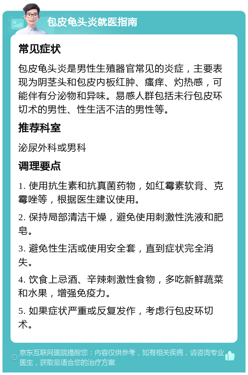 包皮龟头炎就医指南 常见症状 包皮龟头炎是男性生殖器官常见的炎症，主要表现为阴茎头和包皮内板红肿、瘙痒、灼热感，可能伴有分泌物和异味。易感人群包括未行包皮环切术的男性、性生活不洁的男性等。 推荐科室 泌尿外科或男科 调理要点 1. 使用抗生素和抗真菌药物，如红霉素软膏、克霉唑等，根据医生建议使用。 2. 保持局部清洁干燥，避免使用刺激性洗液和肥皂。 3. 避免性生活或使用安全套，直到症状完全消失。 4. 饮食上忌酒、辛辣刺激性食物，多吃新鲜蔬菜和水果，增强免疫力。 5. 如果症状严重或反复发作，考虑行包皮环切术。