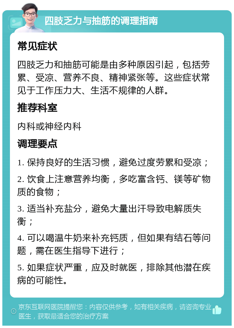 四肢乏力与抽筋的调理指南 常见症状 四肢乏力和抽筋可能是由多种原因引起，包括劳累、受凉、营养不良、精神紧张等。这些症状常见于工作压力大、生活不规律的人群。 推荐科室 内科或神经内科 调理要点 1. 保持良好的生活习惯，避免过度劳累和受凉； 2. 饮食上注意营养均衡，多吃富含钙、镁等矿物质的食物； 3. 适当补充盐分，避免大量出汗导致电解质失衡； 4. 可以喝温牛奶来补充钙质，但如果有结石等问题，需在医生指导下进行； 5. 如果症状严重，应及时就医，排除其他潜在疾病的可能性。