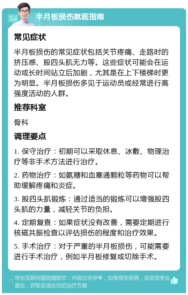 半月板损伤就医指南 常见症状 半月板损伤的常见症状包括关节疼痛、走路时的挤压感、股四头肌无力等。这些症状可能会在运动或长时间站立后加剧，尤其是在上下楼梯时更为明显。半月板损伤多见于运动员或经常进行高强度活动的人群。 推荐科室 骨科 调理要点 1. 保守治疗：初期可以采取休息、冰敷、物理治疗等非手术方法进行治疗。 2. 药物治疗：如氨糖和血塞通颗粒等药物可以帮助缓解疼痛和炎症。 3. 股四头肌锻炼：通过适当的锻炼可以增强股四头肌的力量，减轻关节的负担。 4. 定期复查：如果症状没有改善，需要定期进行核磁共振检查以评估损伤的程度和治疗效果。 5. 手术治疗：对于严重的半月板损伤，可能需要进行手术治疗，例如半月板修复或切除手术。