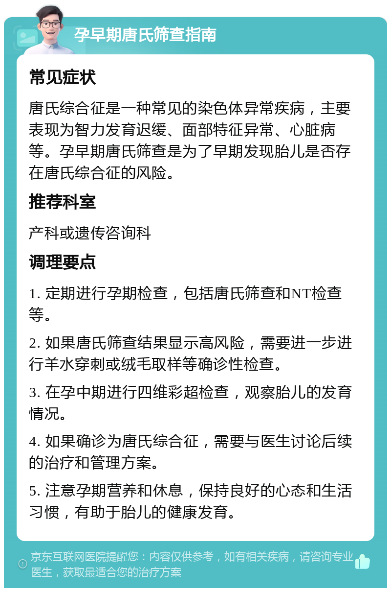 孕早期唐氏筛查指南 常见症状 唐氏综合征是一种常见的染色体异常疾病，主要表现为智力发育迟缓、面部特征异常、心脏病等。孕早期唐氏筛查是为了早期发现胎儿是否存在唐氏综合征的风险。 推荐科室 产科或遗传咨询科 调理要点 1. 定期进行孕期检查，包括唐氏筛查和NT检查等。 2. 如果唐氏筛查结果显示高风险，需要进一步进行羊水穿刺或绒毛取样等确诊性检查。 3. 在孕中期进行四维彩超检查，观察胎儿的发育情况。 4. 如果确诊为唐氏综合征，需要与医生讨论后续的治疗和管理方案。 5. 注意孕期营养和休息，保持良好的心态和生活习惯，有助于胎儿的健康发育。