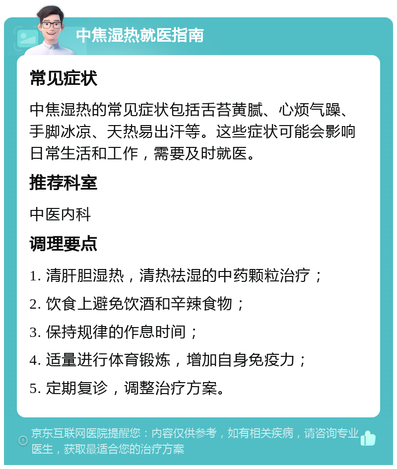 中焦湿热就医指南 常见症状 中焦湿热的常见症状包括舌苔黄腻、心烦气躁、手脚冰凉、天热易出汗等。这些症状可能会影响日常生活和工作，需要及时就医。 推荐科室 中医内科 调理要点 1. 清肝胆湿热，清热祛湿的中药颗粒治疗； 2. 饮食上避免饮酒和辛辣食物； 3. 保持规律的作息时间； 4. 适量进行体育锻炼，增加自身免疫力； 5. 定期复诊，调整治疗方案。