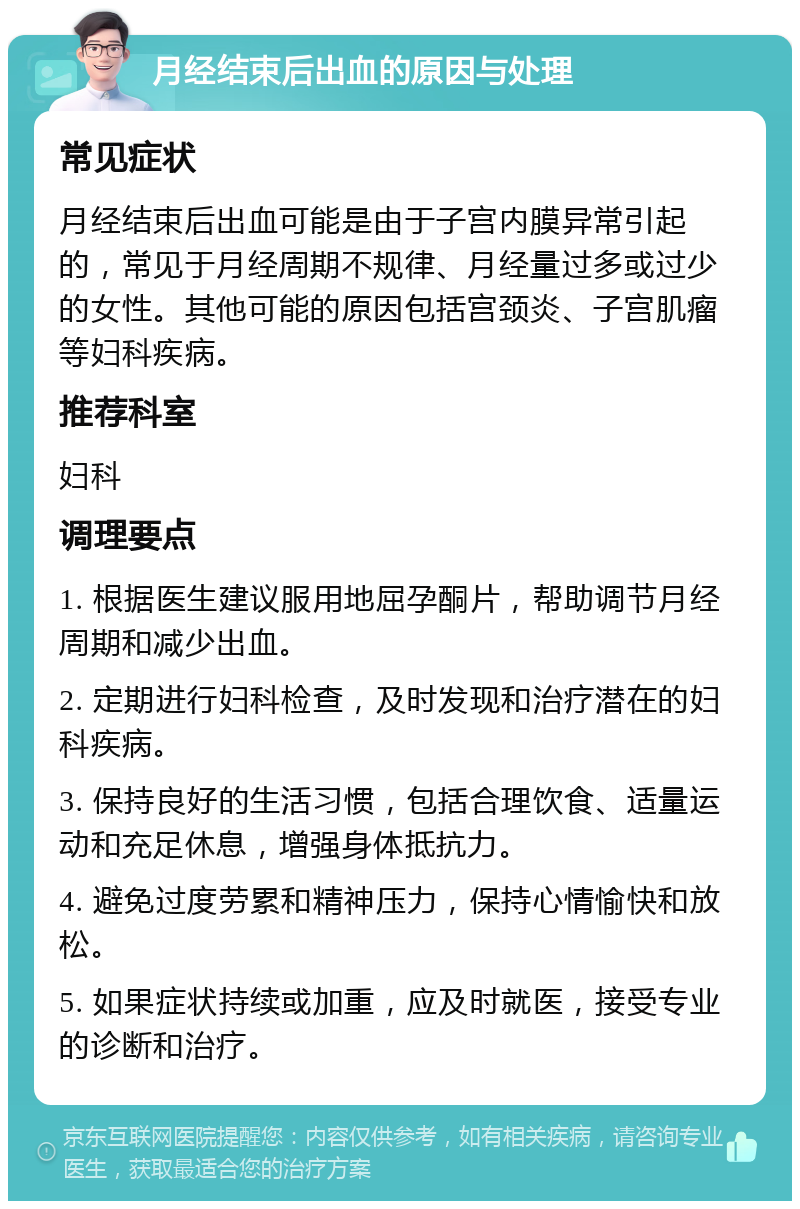 月经结束后出血的原因与处理 常见症状 月经结束后出血可能是由于子宫内膜异常引起的，常见于月经周期不规律、月经量过多或过少的女性。其他可能的原因包括宫颈炎、子宫肌瘤等妇科疾病。 推荐科室 妇科 调理要点 1. 根据医生建议服用地屈孕酮片，帮助调节月经周期和减少出血。 2. 定期进行妇科检查，及时发现和治疗潜在的妇科疾病。 3. 保持良好的生活习惯，包括合理饮食、适量运动和充足休息，增强身体抵抗力。 4. 避免过度劳累和精神压力，保持心情愉快和放松。 5. 如果症状持续或加重，应及时就医，接受专业的诊断和治疗。