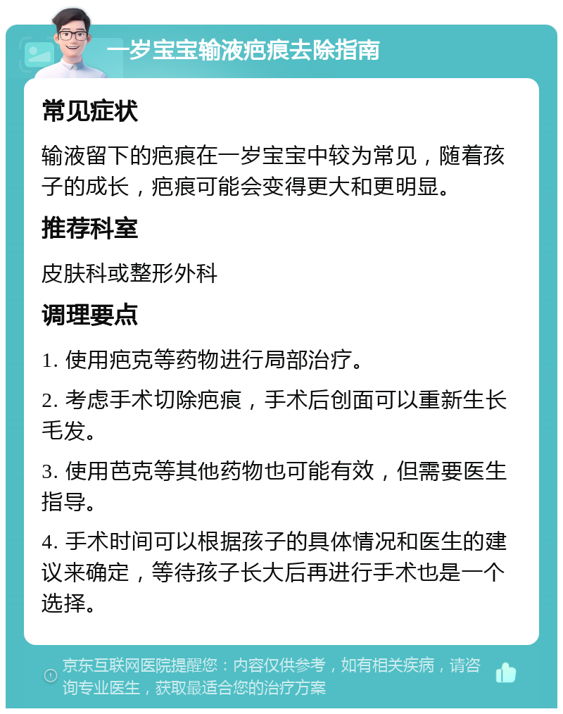 一岁宝宝输液疤痕去除指南 常见症状 输液留下的疤痕在一岁宝宝中较为常见，随着孩子的成长，疤痕可能会变得更大和更明显。 推荐科室 皮肤科或整形外科 调理要点 1. 使用疤克等药物进行局部治疗。 2. 考虑手术切除疤痕，手术后创面可以重新生长毛发。 3. 使用芭克等其他药物也可能有效，但需要医生指导。 4. 手术时间可以根据孩子的具体情况和医生的建议来确定，等待孩子长大后再进行手术也是一个选择。