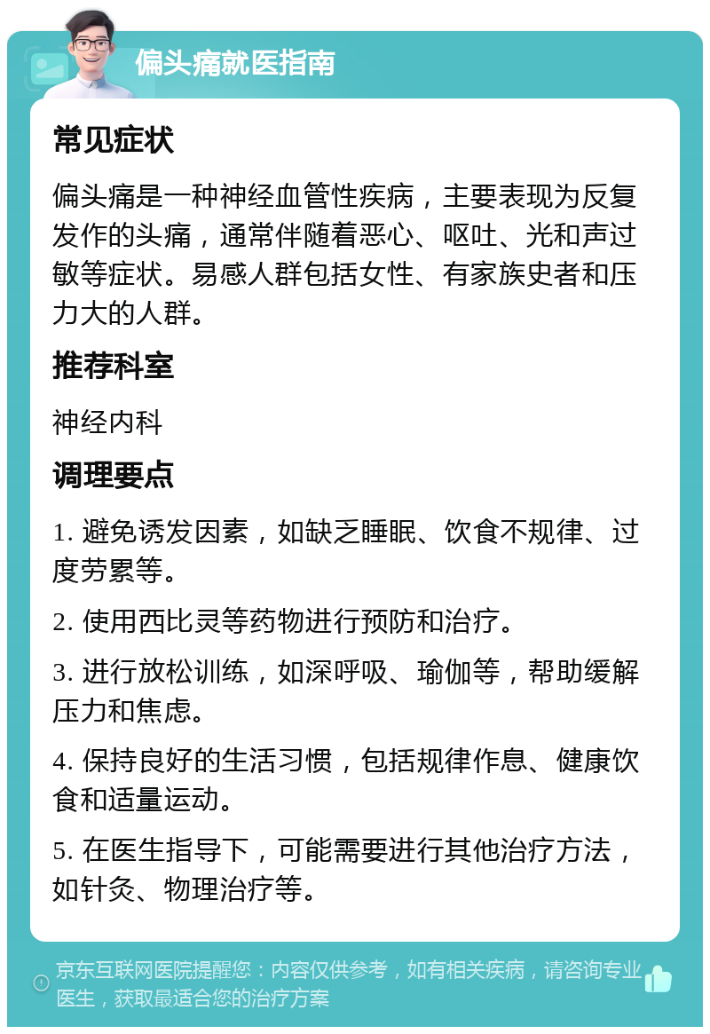 偏头痛就医指南 常见症状 偏头痛是一种神经血管性疾病，主要表现为反复发作的头痛，通常伴随着恶心、呕吐、光和声过敏等症状。易感人群包括女性、有家族史者和压力大的人群。 推荐科室 神经内科 调理要点 1. 避免诱发因素，如缺乏睡眠、饮食不规律、过度劳累等。 2. 使用西比灵等药物进行预防和治疗。 3. 进行放松训练，如深呼吸、瑜伽等，帮助缓解压力和焦虑。 4. 保持良好的生活习惯，包括规律作息、健康饮食和适量运动。 5. 在医生指导下，可能需要进行其他治疗方法，如针灸、物理治疗等。