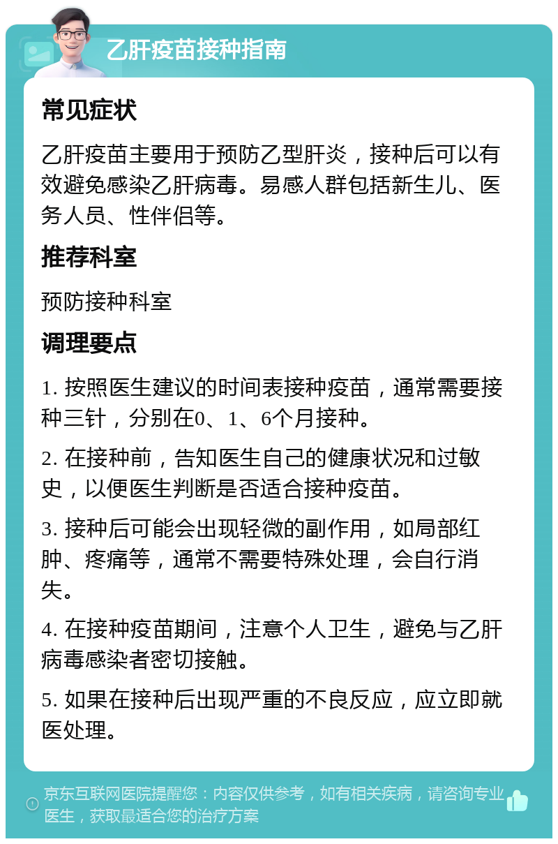 乙肝疫苗接种指南 常见症状 乙肝疫苗主要用于预防乙型肝炎，接种后可以有效避免感染乙肝病毒。易感人群包括新生儿、医务人员、性伴侣等。 推荐科室 预防接种科室 调理要点 1. 按照医生建议的时间表接种疫苗，通常需要接种三针，分别在0、1、6个月接种。 2. 在接种前，告知医生自己的健康状况和过敏史，以便医生判断是否适合接种疫苗。 3. 接种后可能会出现轻微的副作用，如局部红肿、疼痛等，通常不需要特殊处理，会自行消失。 4. 在接种疫苗期间，注意个人卫生，避免与乙肝病毒感染者密切接触。 5. 如果在接种后出现严重的不良反应，应立即就医处理。