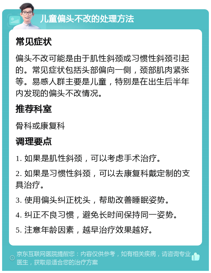 儿童偏头不改的处理方法 常见症状 偏头不改可能是由于肌性斜颈或习惯性斜颈引起的。常见症状包括头部偏向一侧，颈部肌肉紧张等。易感人群主要是儿童，特别是在出生后半年内发现的偏头不改情况。 推荐科室 骨科或康复科 调理要点 1. 如果是肌性斜颈，可以考虑手术治疗。 2. 如果是习惯性斜颈，可以去康复科戴定制的支具治疗。 3. 使用偏头纠正枕头，帮助改善睡眠姿势。 4. 纠正不良习惯，避免长时间保持同一姿势。 5. 注意年龄因素，越早治疗效果越好。