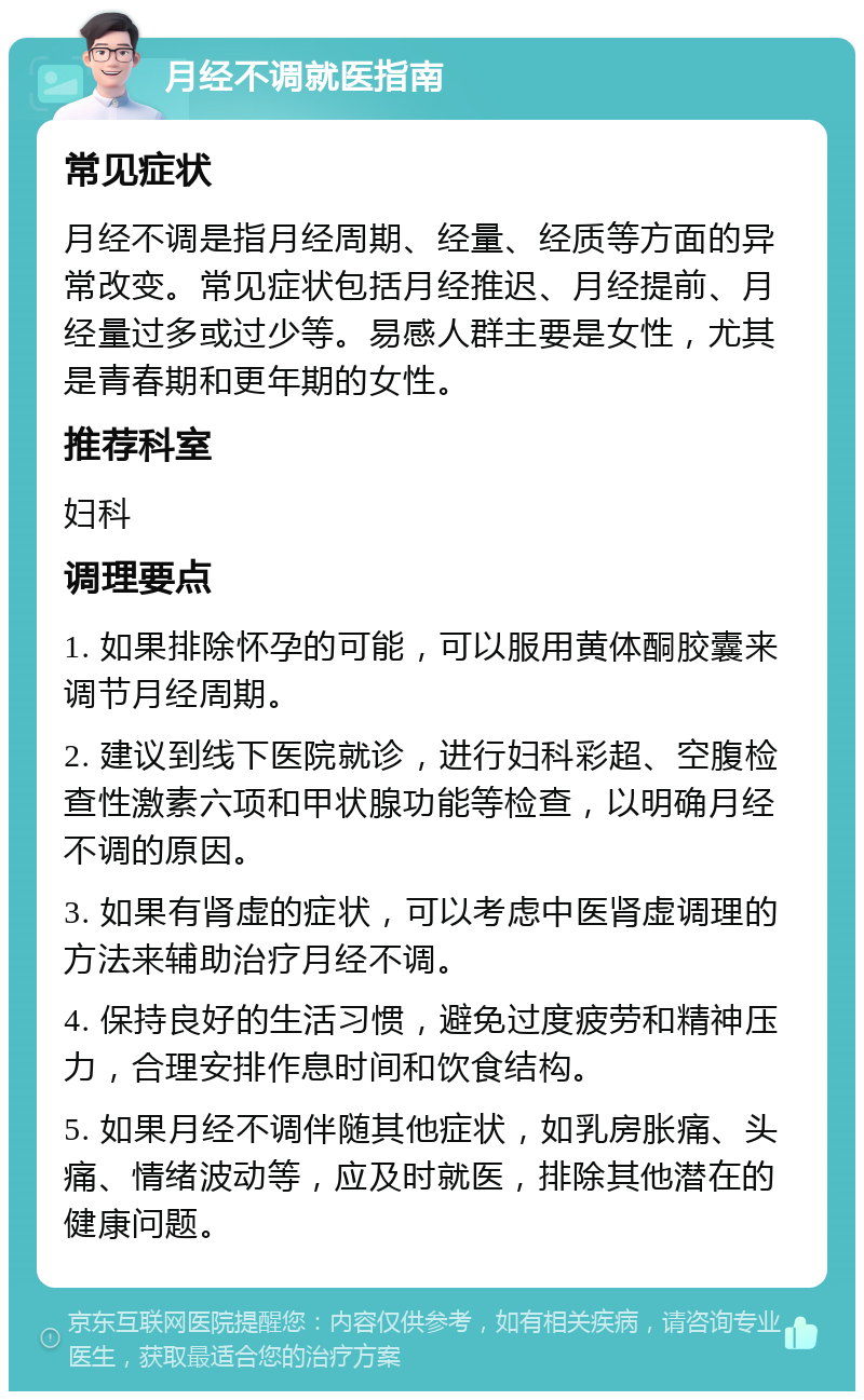 月经不调就医指南 常见症状 月经不调是指月经周期、经量、经质等方面的异常改变。常见症状包括月经推迟、月经提前、月经量过多或过少等。易感人群主要是女性，尤其是青春期和更年期的女性。 推荐科室 妇科 调理要点 1. 如果排除怀孕的可能，可以服用黄体酮胶囊来调节月经周期。 2. 建议到线下医院就诊，进行妇科彩超、空腹检查性激素六项和甲状腺功能等检查，以明确月经不调的原因。 3. 如果有肾虚的症状，可以考虑中医肾虚调理的方法来辅助治疗月经不调。 4. 保持良好的生活习惯，避免过度疲劳和精神压力，合理安排作息时间和饮食结构。 5. 如果月经不调伴随其他症状，如乳房胀痛、头痛、情绪波动等，应及时就医，排除其他潜在的健康问题。