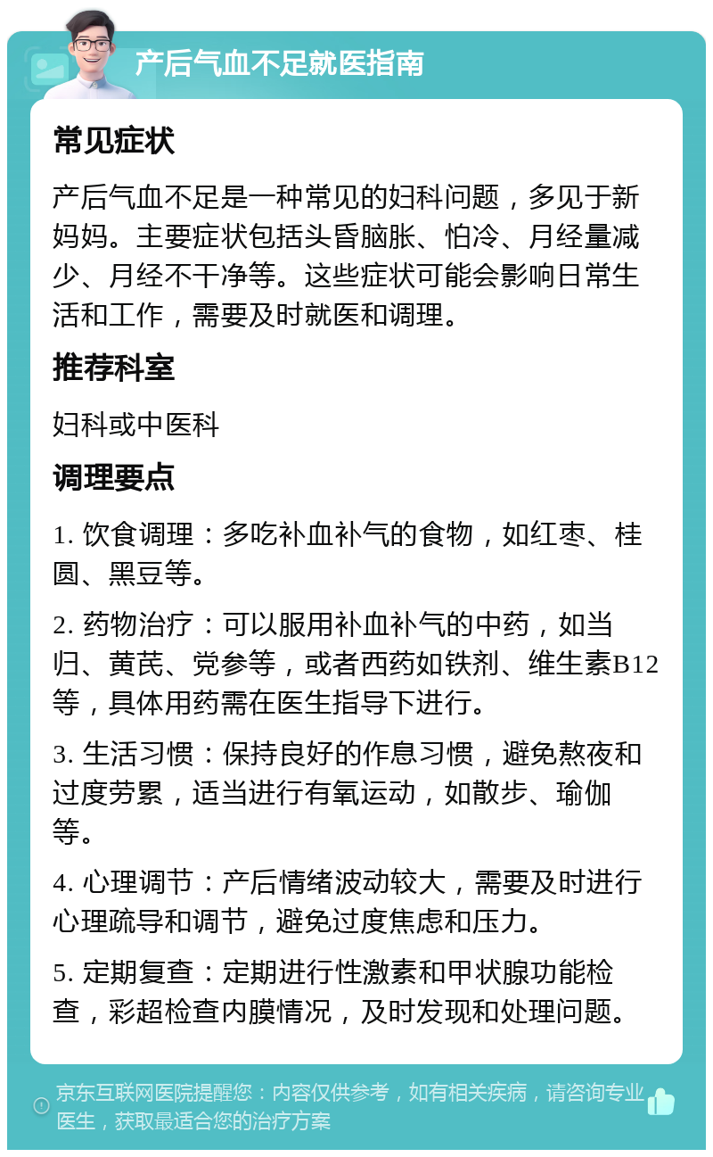 产后气血不足就医指南 常见症状 产后气血不足是一种常见的妇科问题，多见于新妈妈。主要症状包括头昏脑胀、怕冷、月经量减少、月经不干净等。这些症状可能会影响日常生活和工作，需要及时就医和调理。 推荐科室 妇科或中医科 调理要点 1. 饮食调理：多吃补血补气的食物，如红枣、桂圆、黑豆等。 2. 药物治疗：可以服用补血补气的中药，如当归、黄芪、党参等，或者西药如铁剂、维生素B12等，具体用药需在医生指导下进行。 3. 生活习惯：保持良好的作息习惯，避免熬夜和过度劳累，适当进行有氧运动，如散步、瑜伽等。 4. 心理调节：产后情绪波动较大，需要及时进行心理疏导和调节，避免过度焦虑和压力。 5. 定期复查：定期进行性激素和甲状腺功能检查，彩超检查内膜情况，及时发现和处理问题。