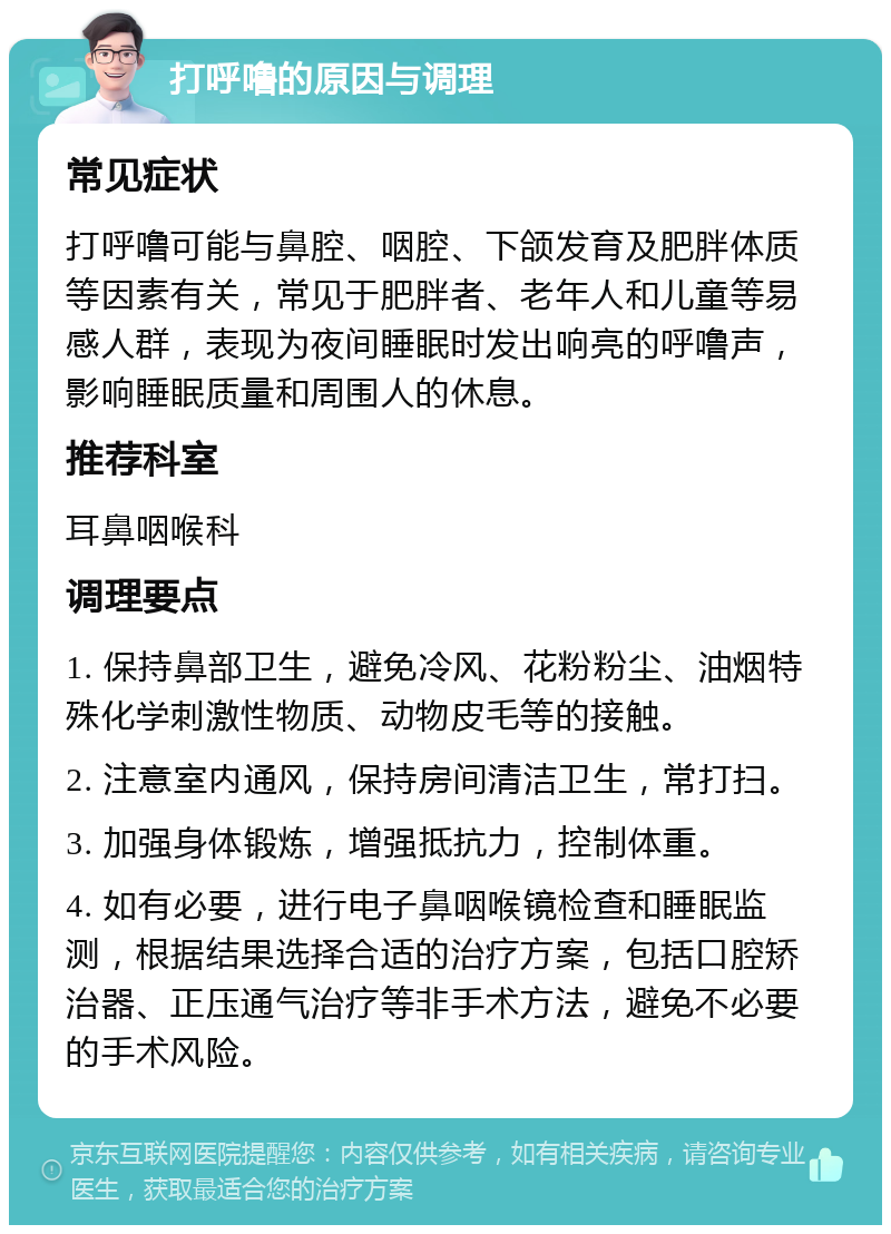 打呼噜的原因与调理 常见症状 打呼噜可能与鼻腔、咽腔、下颌发育及肥胖体质等因素有关，常见于肥胖者、老年人和儿童等易感人群，表现为夜间睡眠时发出响亮的呼噜声，影响睡眠质量和周围人的休息。 推荐科室 耳鼻咽喉科 调理要点 1. 保持鼻部卫生，避免冷风、花粉粉尘、油烟特殊化学刺激性物质、动物皮毛等的接触。 2. 注意室内通风，保持房间清洁卫生，常打扫。 3. 加强身体锻炼，增强抵抗力，控制体重。 4. 如有必要，进行电子鼻咽喉镜检查和睡眠监测，根据结果选择合适的治疗方案，包括口腔矫治器、正压通气治疗等非手术方法，避免不必要的手术风险。