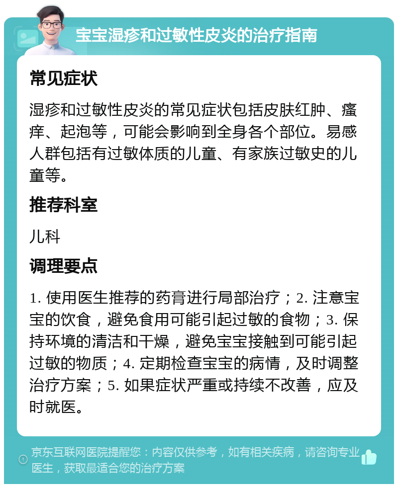 宝宝湿疹和过敏性皮炎的治疗指南 常见症状 湿疹和过敏性皮炎的常见症状包括皮肤红肿、瘙痒、起泡等，可能会影响到全身各个部位。易感人群包括有过敏体质的儿童、有家族过敏史的儿童等。 推荐科室 儿科 调理要点 1. 使用医生推荐的药膏进行局部治疗；2. 注意宝宝的饮食，避免食用可能引起过敏的食物；3. 保持环境的清洁和干燥，避免宝宝接触到可能引起过敏的物质；4. 定期检查宝宝的病情，及时调整治疗方案；5. 如果症状严重或持续不改善，应及时就医。