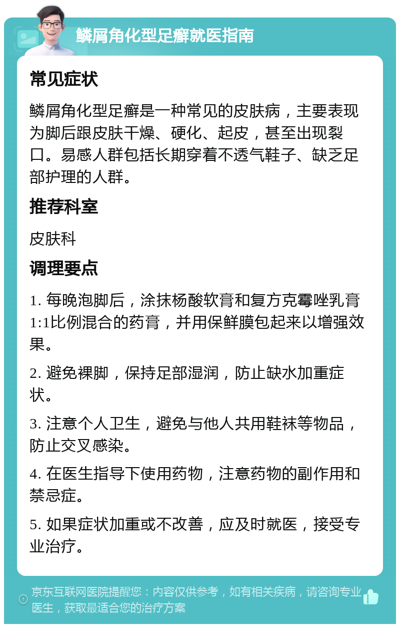 鳞屑角化型足癣就医指南 常见症状 鳞屑角化型足癣是一种常见的皮肤病，主要表现为脚后跟皮肤干燥、硬化、起皮，甚至出现裂口。易感人群包括长期穿着不透气鞋子、缺乏足部护理的人群。 推荐科室 皮肤科 调理要点 1. 每晚泡脚后，涂抹杨酸软膏和复方克霉唑乳膏1:1比例混合的药膏，并用保鲜膜包起来以增强效果。 2. 避免裸脚，保持足部湿润，防止缺水加重症状。 3. 注意个人卫生，避免与他人共用鞋袜等物品，防止交叉感染。 4. 在医生指导下使用药物，注意药物的副作用和禁忌症。 5. 如果症状加重或不改善，应及时就医，接受专业治疗。