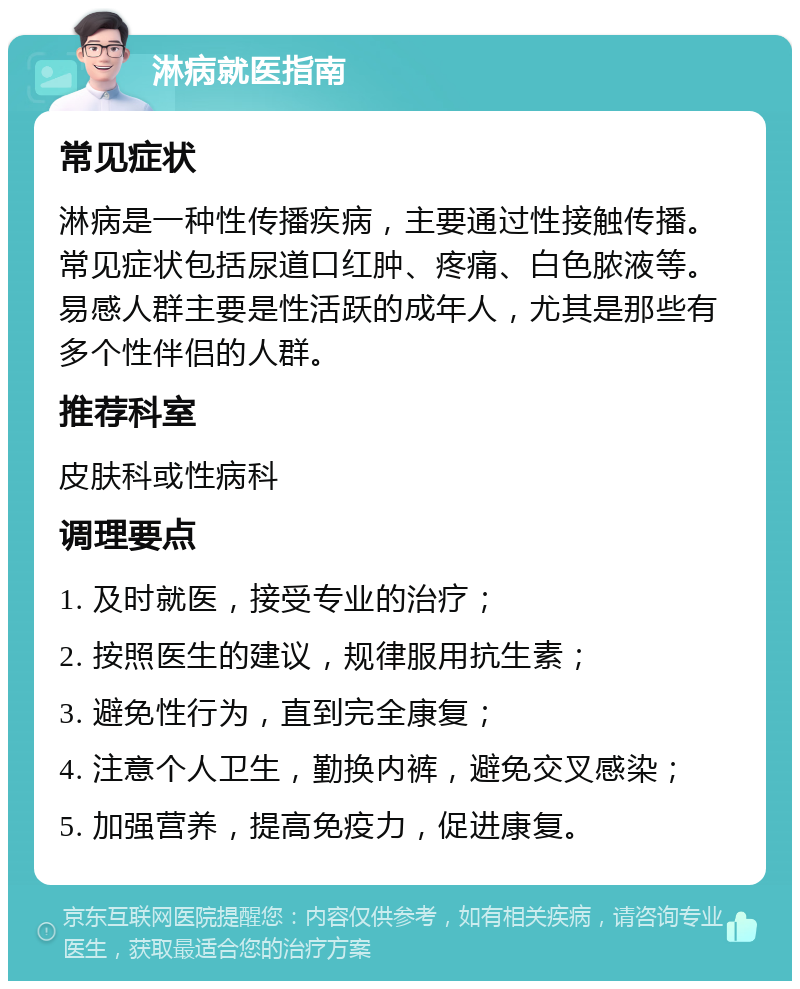 淋病就医指南 常见症状 淋病是一种性传播疾病，主要通过性接触传播。常见症状包括尿道口红肿、疼痛、白色脓液等。易感人群主要是性活跃的成年人，尤其是那些有多个性伴侣的人群。 推荐科室 皮肤科或性病科 调理要点 1. 及时就医，接受专业的治疗； 2. 按照医生的建议，规律服用抗生素； 3. 避免性行为，直到完全康复； 4. 注意个人卫生，勤换内裤，避免交叉感染； 5. 加强营养，提高免疫力，促进康复。