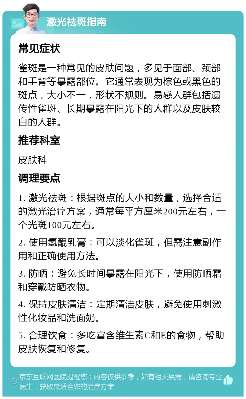 激光祛斑指南 常见症状 雀斑是一种常见的皮肤问题，多见于面部、颈部和手背等暴露部位。它通常表现为棕色或黑色的斑点，大小不一，形状不规则。易感人群包括遗传性雀斑、长期暴露在阳光下的人群以及皮肤较白的人群。 推荐科室 皮肤科 调理要点 1. 激光祛斑：根据斑点的大小和数量，选择合适的激光治疗方案，通常每平方厘米200元左右，一个光斑100元左右。 2. 使用氢醌乳膏：可以淡化雀斑，但需注意副作用和正确使用方法。 3. 防晒：避免长时间暴露在阳光下，使用防晒霜和穿戴防晒衣物。 4. 保持皮肤清洁：定期清洁皮肤，避免使用刺激性化妆品和洗面奶。 5. 合理饮食：多吃富含维生素C和E的食物，帮助皮肤恢复和修复。