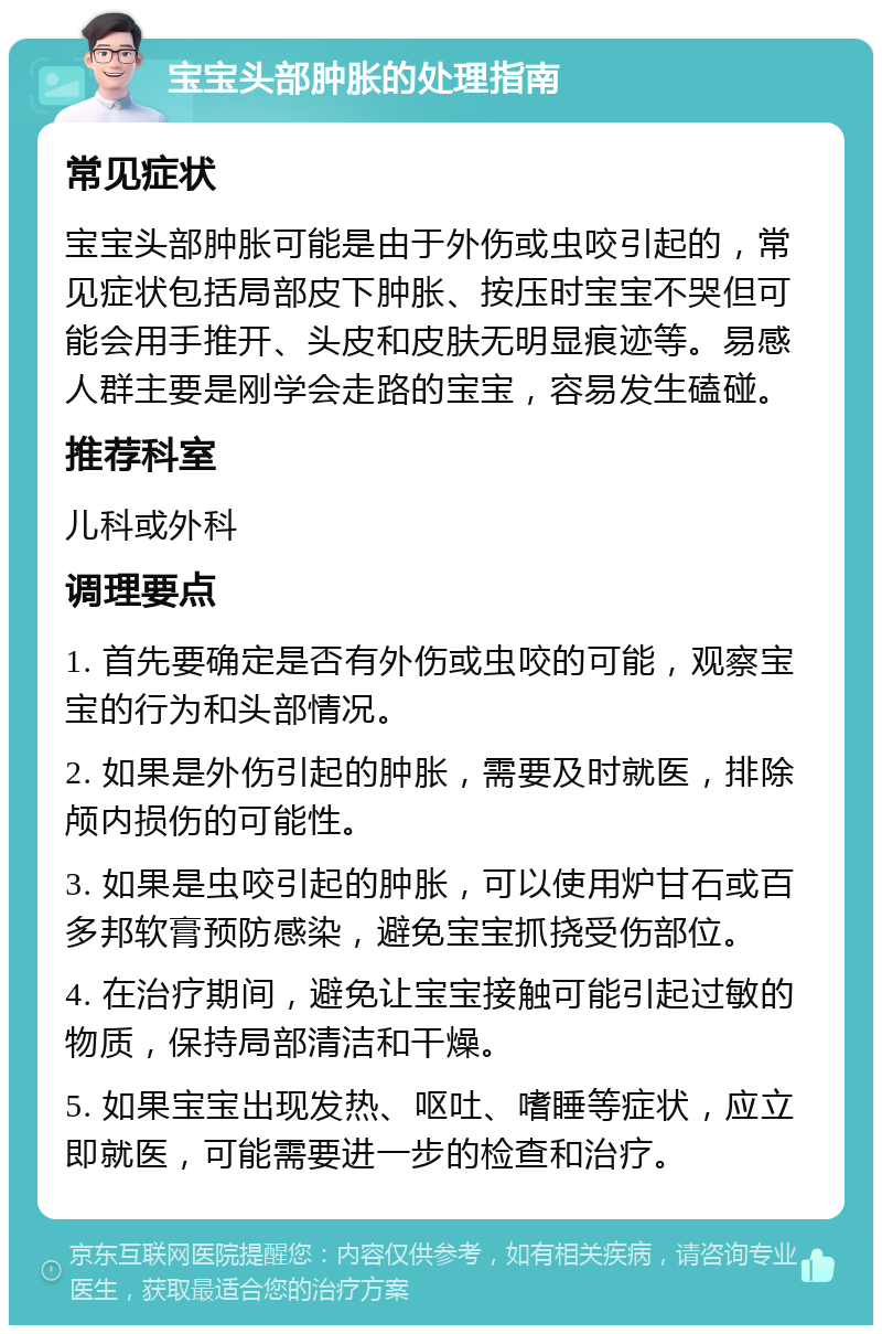 宝宝头部肿胀的处理指南 常见症状 宝宝头部肿胀可能是由于外伤或虫咬引起的，常见症状包括局部皮下肿胀、按压时宝宝不哭但可能会用手推开、头皮和皮肤无明显痕迹等。易感人群主要是刚学会走路的宝宝，容易发生磕碰。 推荐科室 儿科或外科 调理要点 1. 首先要确定是否有外伤或虫咬的可能，观察宝宝的行为和头部情况。 2. 如果是外伤引起的肿胀，需要及时就医，排除颅内损伤的可能性。 3. 如果是虫咬引起的肿胀，可以使用炉甘石或百多邦软膏预防感染，避免宝宝抓挠受伤部位。 4. 在治疗期间，避免让宝宝接触可能引起过敏的物质，保持局部清洁和干燥。 5. 如果宝宝出现发热、呕吐、嗜睡等症状，应立即就医，可能需要进一步的检查和治疗。