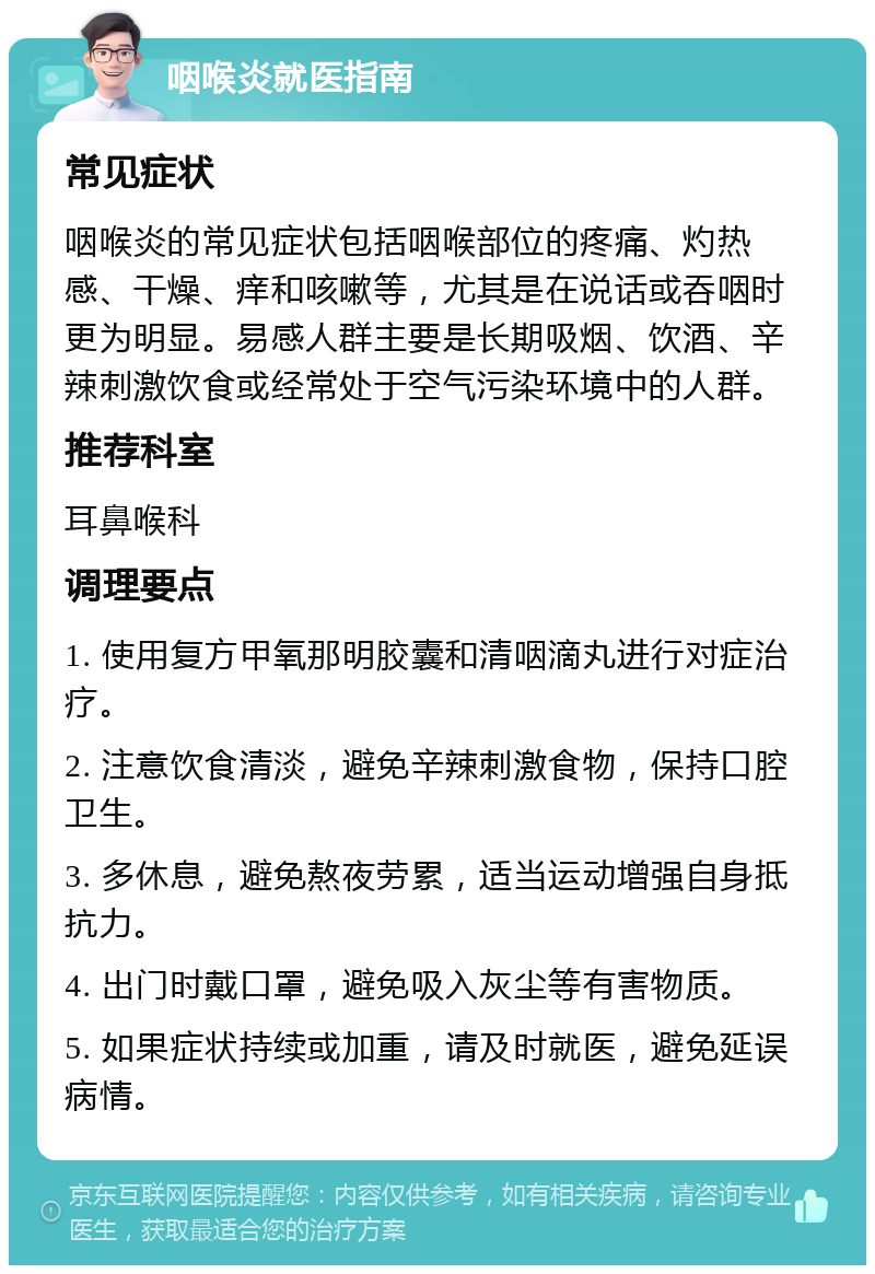 咽喉炎就医指南 常见症状 咽喉炎的常见症状包括咽喉部位的疼痛、灼热感、干燥、痒和咳嗽等，尤其是在说话或吞咽时更为明显。易感人群主要是长期吸烟、饮酒、辛辣刺激饮食或经常处于空气污染环境中的人群。 推荐科室 耳鼻喉科 调理要点 1. 使用复方甲氧那明胶囊和清咽滴丸进行对症治疗。 2. 注意饮食清淡，避免辛辣刺激食物，保持口腔卫生。 3. 多休息，避免熬夜劳累，适当运动增强自身抵抗力。 4. 出门时戴口罩，避免吸入灰尘等有害物质。 5. 如果症状持续或加重，请及时就医，避免延误病情。