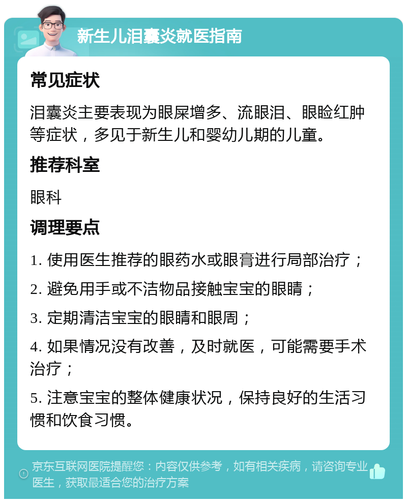 新生儿泪囊炎就医指南 常见症状 泪囊炎主要表现为眼屎增多、流眼泪、眼睑红肿等症状，多见于新生儿和婴幼儿期的儿童。 推荐科室 眼科 调理要点 1. 使用医生推荐的眼药水或眼膏进行局部治疗； 2. 避免用手或不洁物品接触宝宝的眼睛； 3. 定期清洁宝宝的眼睛和眼周； 4. 如果情况没有改善，及时就医，可能需要手术治疗； 5. 注意宝宝的整体健康状况，保持良好的生活习惯和饮食习惯。