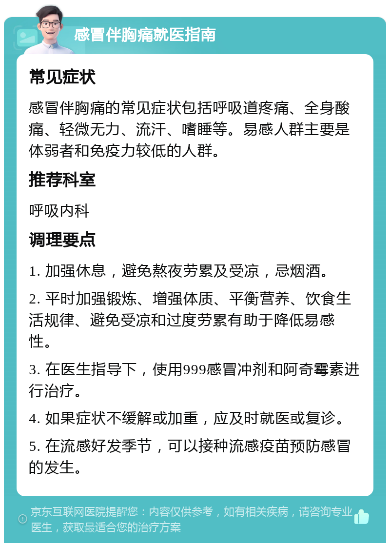 感冒伴胸痛就医指南 常见症状 感冒伴胸痛的常见症状包括呼吸道疼痛、全身酸痛、轻微无力、流汗、嗜睡等。易感人群主要是体弱者和免疫力较低的人群。 推荐科室 呼吸内科 调理要点 1. 加强休息，避免熬夜劳累及受凉，忌烟酒。 2. 平时加强锻炼、增强体质、平衡营养、饮食生活规律、避免受凉和过度劳累有助于降低易感性。 3. 在医生指导下，使用999感冒冲剂和阿奇霉素进行治疗。 4. 如果症状不缓解或加重，应及时就医或复诊。 5. 在流感好发季节，可以接种流感疫苗预防感冒的发生。