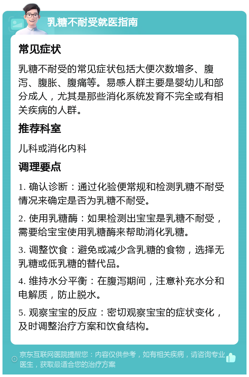 乳糖不耐受就医指南 常见症状 乳糖不耐受的常见症状包括大便次数增多、腹泻、腹胀、腹痛等。易感人群主要是婴幼儿和部分成人，尤其是那些消化系统发育不完全或有相关疾病的人群。 推荐科室 儿科或消化内科 调理要点 1. 确认诊断：通过化验便常规和检测乳糖不耐受情况来确定是否为乳糖不耐受。 2. 使用乳糖酶：如果检测出宝宝是乳糖不耐受，需要给宝宝使用乳糖酶来帮助消化乳糖。 3. 调整饮食：避免或减少含乳糖的食物，选择无乳糖或低乳糖的替代品。 4. 维持水分平衡：在腹泻期间，注意补充水分和电解质，防止脱水。 5. 观察宝宝的反应：密切观察宝宝的症状变化，及时调整治疗方案和饮食结构。