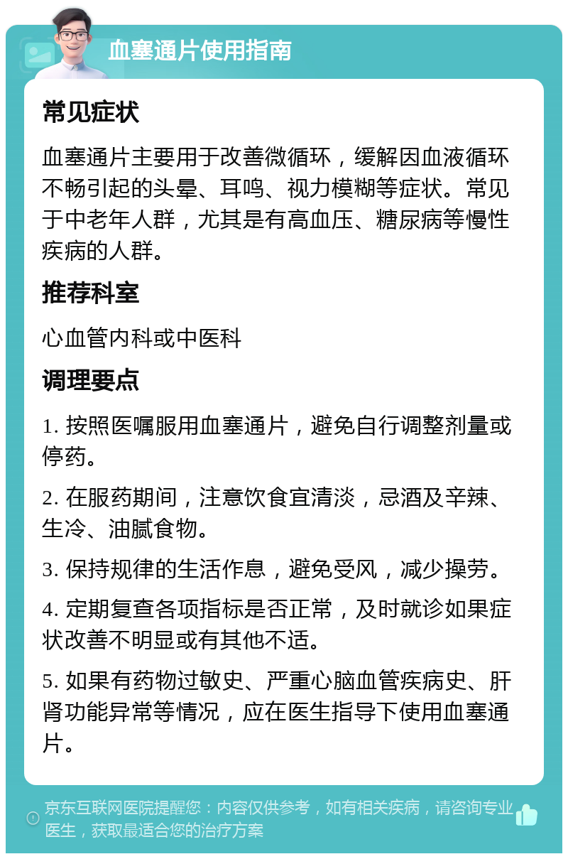 血塞通片使用指南 常见症状 血塞通片主要用于改善微循环，缓解因血液循环不畅引起的头晕、耳鸣、视力模糊等症状。常见于中老年人群，尤其是有高血压、糖尿病等慢性疾病的人群。 推荐科室 心血管内科或中医科 调理要点 1. 按照医嘱服用血塞通片，避免自行调整剂量或停药。 2. 在服药期间，注意饮食宜清淡，忌酒及辛辣、生冷、油腻食物。 3. 保持规律的生活作息，避免受风，减少操劳。 4. 定期复查各项指标是否正常，及时就诊如果症状改善不明显或有其他不适。 5. 如果有药物过敏史、严重心脑血管疾病史、肝肾功能异常等情况，应在医生指导下使用血塞通片。