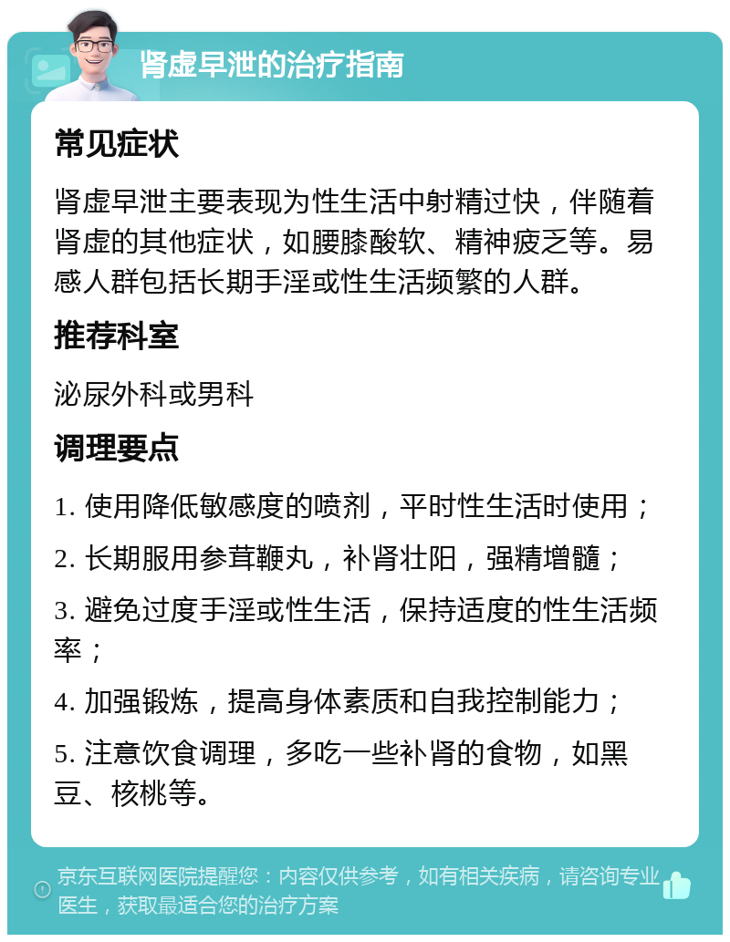 肾虚早泄的治疗指南 常见症状 肾虚早泄主要表现为性生活中射精过快，伴随着肾虚的其他症状，如腰膝酸软、精神疲乏等。易感人群包括长期手淫或性生活频繁的人群。 推荐科室 泌尿外科或男科 调理要点 1. 使用降低敏感度的喷剂，平时性生活时使用； 2. 长期服用参茸鞭丸，补肾壮阳，强精增髓； 3. 避免过度手淫或性生活，保持适度的性生活频率； 4. 加强锻炼，提高身体素质和自我控制能力； 5. 注意饮食调理，多吃一些补肾的食物，如黑豆、核桃等。