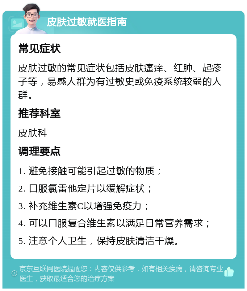 皮肤过敏就医指南 常见症状 皮肤过敏的常见症状包括皮肤瘙痒、红肿、起疹子等，易感人群为有过敏史或免疫系统较弱的人群。 推荐科室 皮肤科 调理要点 1. 避免接触可能引起过敏的物质； 2. 口服氯雷他定片以缓解症状； 3. 补充维生素C以增强免疫力； 4. 可以口服复合维生素以满足日常营养需求； 5. 注意个人卫生，保持皮肤清洁干燥。