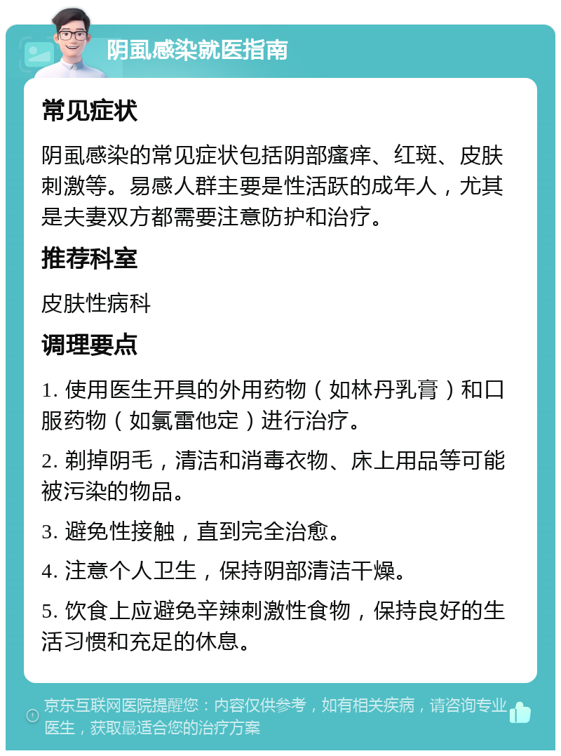 阴虱感染就医指南 常见症状 阴虱感染的常见症状包括阴部瘙痒、红斑、皮肤刺激等。易感人群主要是性活跃的成年人，尤其是夫妻双方都需要注意防护和治疗。 推荐科室 皮肤性病科 调理要点 1. 使用医生开具的外用药物（如林丹乳膏）和口服药物（如氯雷他定）进行治疗。 2. 剃掉阴毛，清洁和消毒衣物、床上用品等可能被污染的物品。 3. 避免性接触，直到完全治愈。 4. 注意个人卫生，保持阴部清洁干燥。 5. 饮食上应避免辛辣刺激性食物，保持良好的生活习惯和充足的休息。