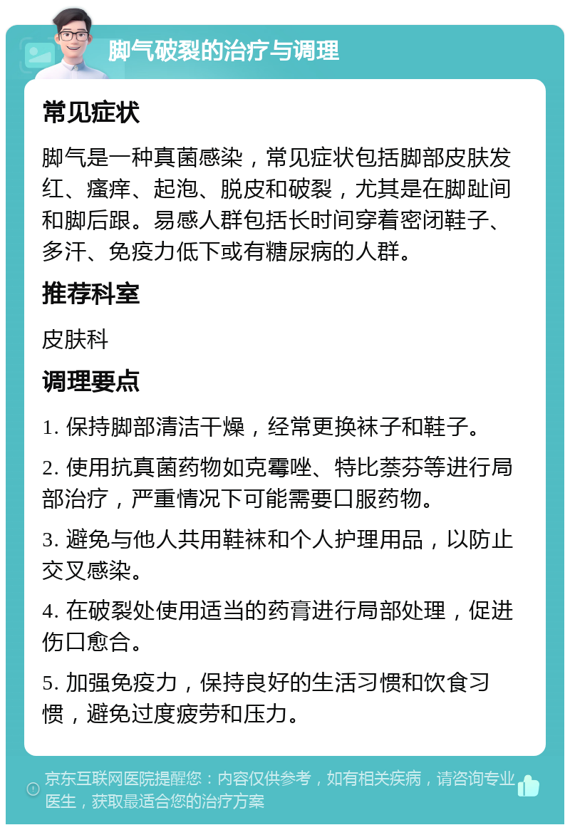 脚气破裂的治疗与调理 常见症状 脚气是一种真菌感染，常见症状包括脚部皮肤发红、瘙痒、起泡、脱皮和破裂，尤其是在脚趾间和脚后跟。易感人群包括长时间穿着密闭鞋子、多汗、免疫力低下或有糖尿病的人群。 推荐科室 皮肤科 调理要点 1. 保持脚部清洁干燥，经常更换袜子和鞋子。 2. 使用抗真菌药物如克霉唑、特比萘芬等进行局部治疗，严重情况下可能需要口服药物。 3. 避免与他人共用鞋袜和个人护理用品，以防止交叉感染。 4. 在破裂处使用适当的药膏进行局部处理，促进伤口愈合。 5. 加强免疫力，保持良好的生活习惯和饮食习惯，避免过度疲劳和压力。