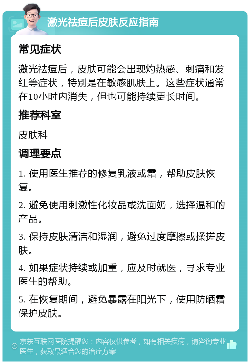 激光祛痘后皮肤反应指南 常见症状 激光祛痘后，皮肤可能会出现灼热感、刺痛和发红等症状，特别是在敏感肌肤上。这些症状通常在10小时内消失，但也可能持续更长时间。 推荐科室 皮肤科 调理要点 1. 使用医生推荐的修复乳液或霜，帮助皮肤恢复。 2. 避免使用刺激性化妆品或洗面奶，选择温和的产品。 3. 保持皮肤清洁和湿润，避免过度摩擦或揉搓皮肤。 4. 如果症状持续或加重，应及时就医，寻求专业医生的帮助。 5. 在恢复期间，避免暴露在阳光下，使用防晒霜保护皮肤。