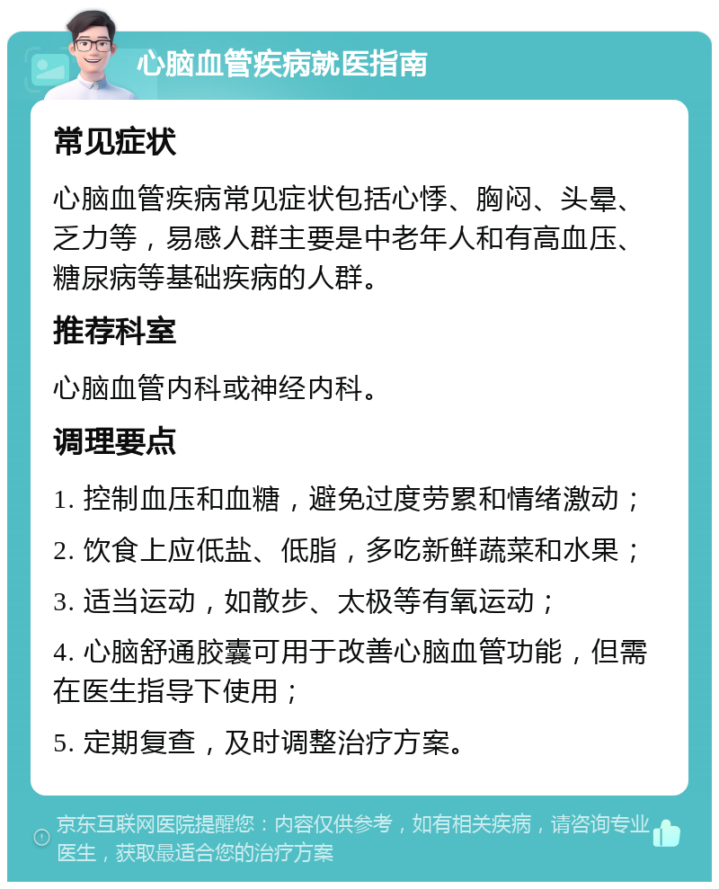 心脑血管疾病就医指南 常见症状 心脑血管疾病常见症状包括心悸、胸闷、头晕、乏力等，易感人群主要是中老年人和有高血压、糖尿病等基础疾病的人群。 推荐科室 心脑血管内科或神经内科。 调理要点 1. 控制血压和血糖，避免过度劳累和情绪激动； 2. 饮食上应低盐、低脂，多吃新鲜蔬菜和水果； 3. 适当运动，如散步、太极等有氧运动； 4. 心脑舒通胶囊可用于改善心脑血管功能，但需在医生指导下使用； 5. 定期复查，及时调整治疗方案。