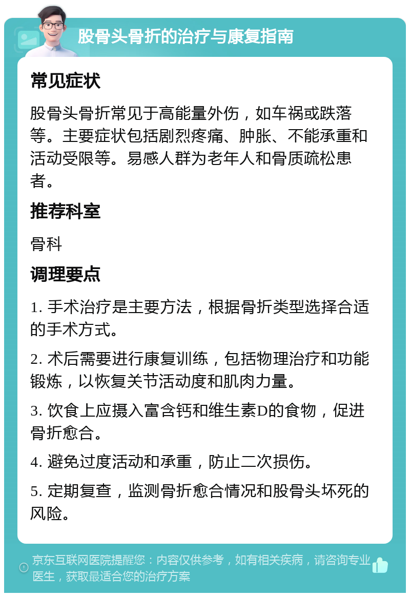 股骨头骨折的治疗与康复指南 常见症状 股骨头骨折常见于高能量外伤，如车祸或跌落等。主要症状包括剧烈疼痛、肿胀、不能承重和活动受限等。易感人群为老年人和骨质疏松患者。 推荐科室 骨科 调理要点 1. 手术治疗是主要方法，根据骨折类型选择合适的手术方式。 2. 术后需要进行康复训练，包括物理治疗和功能锻炼，以恢复关节活动度和肌肉力量。 3. 饮食上应摄入富含钙和维生素D的食物，促进骨折愈合。 4. 避免过度活动和承重，防止二次损伤。 5. 定期复查，监测骨折愈合情况和股骨头坏死的风险。