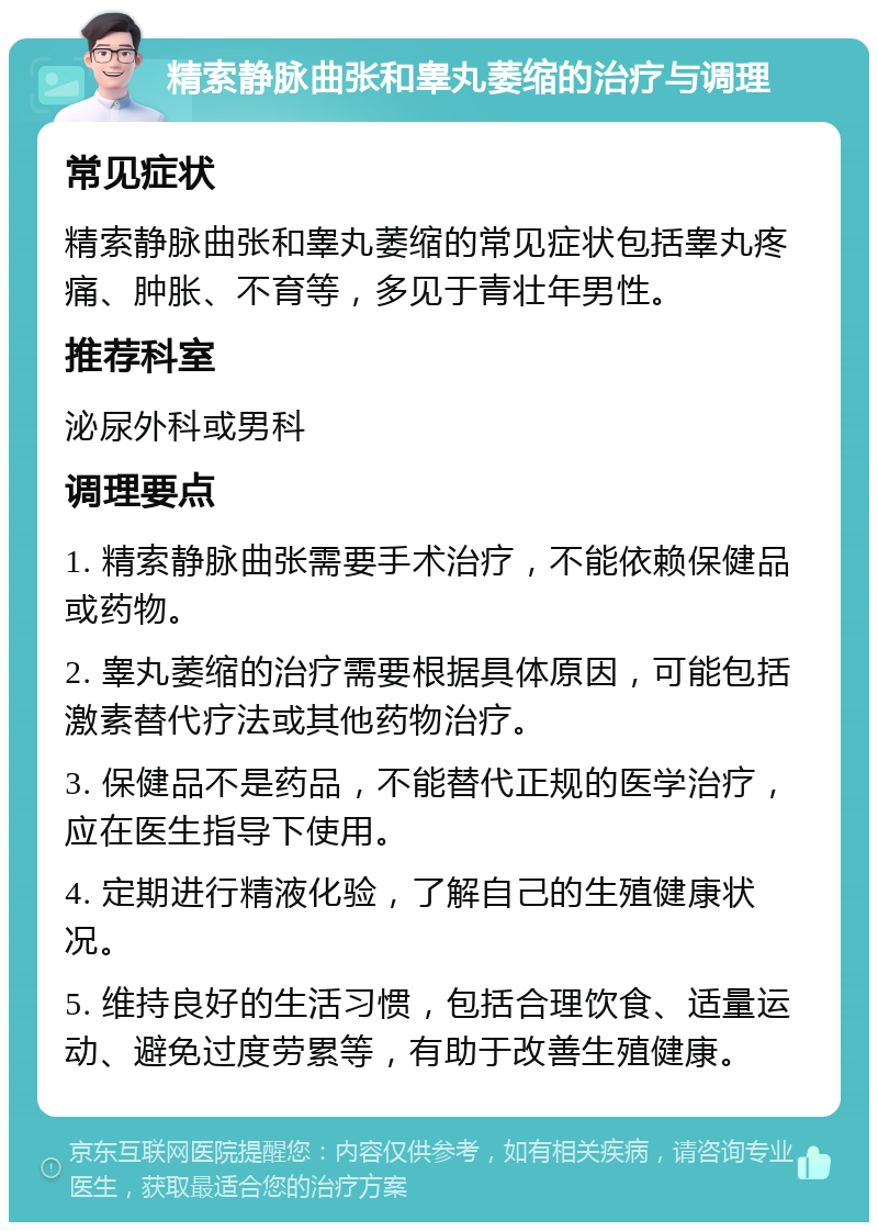 精索静脉曲张和睾丸萎缩的治疗与调理 常见症状 精索静脉曲张和睾丸萎缩的常见症状包括睾丸疼痛、肿胀、不育等，多见于青壮年男性。 推荐科室 泌尿外科或男科 调理要点 1. 精索静脉曲张需要手术治疗，不能依赖保健品或药物。 2. 睾丸萎缩的治疗需要根据具体原因，可能包括激素替代疗法或其他药物治疗。 3. 保健品不是药品，不能替代正规的医学治疗，应在医生指导下使用。 4. 定期进行精液化验，了解自己的生殖健康状况。 5. 维持良好的生活习惯，包括合理饮食、适量运动、避免过度劳累等，有助于改善生殖健康。