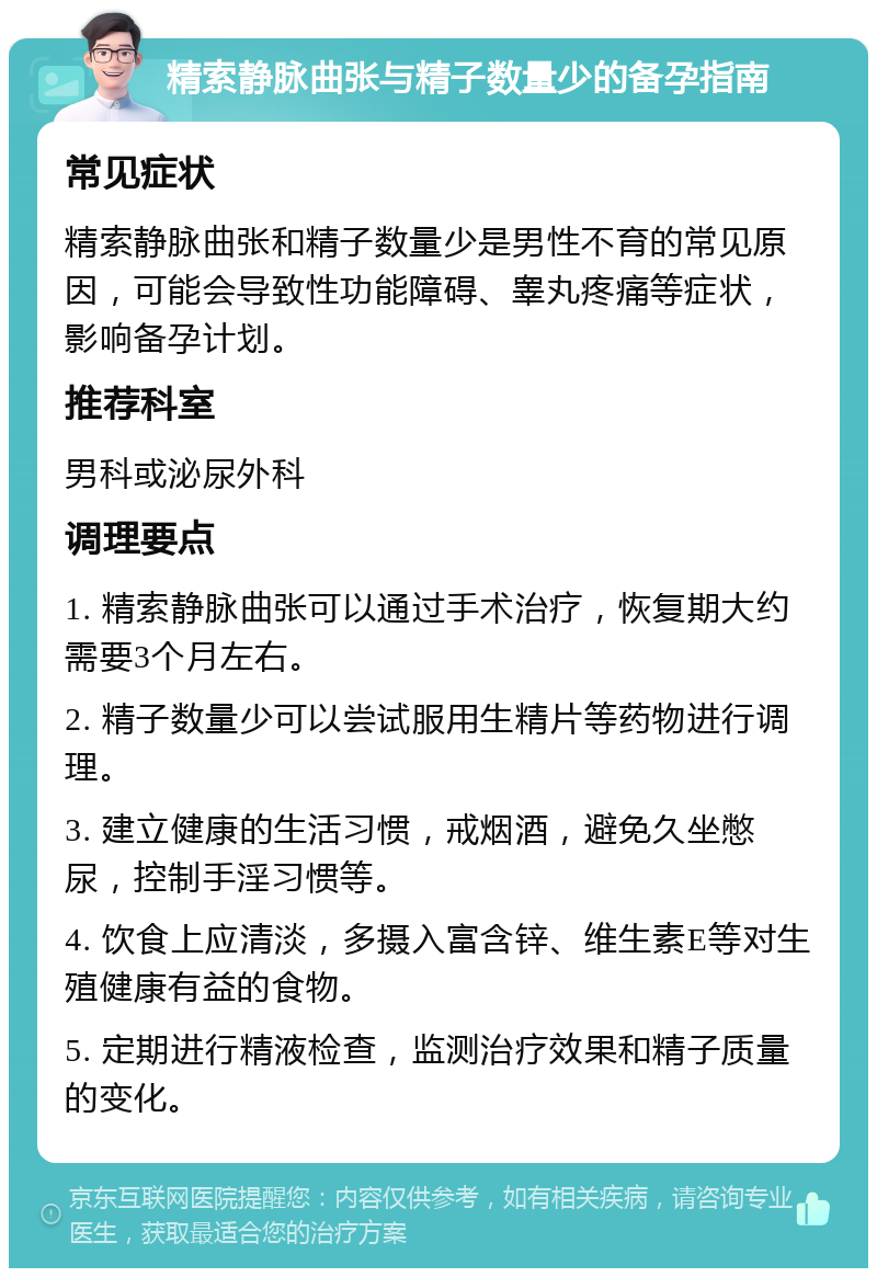 精索静脉曲张与精子数量少的备孕指南 常见症状 精索静脉曲张和精子数量少是男性不育的常见原因，可能会导致性功能障碍、睾丸疼痛等症状，影响备孕计划。 推荐科室 男科或泌尿外科 调理要点 1. 精索静脉曲张可以通过手术治疗，恢复期大约需要3个月左右。 2. 精子数量少可以尝试服用生精片等药物进行调理。 3. 建立健康的生活习惯，戒烟酒，避免久坐憋尿，控制手淫习惯等。 4. 饮食上应清淡，多摄入富含锌、维生素E等对生殖健康有益的食物。 5. 定期进行精液检查，监测治疗效果和精子质量的变化。