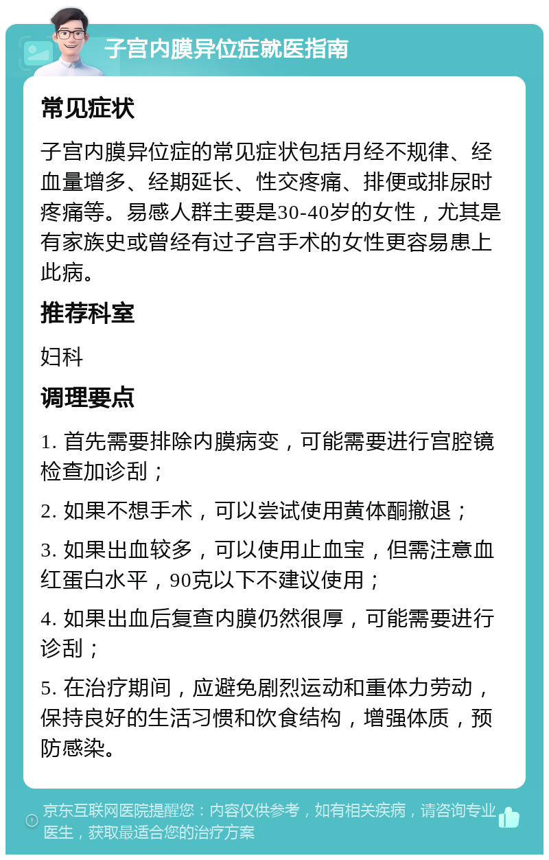 子宫内膜异位症就医指南 常见症状 子宫内膜异位症的常见症状包括月经不规律、经血量增多、经期延长、性交疼痛、排便或排尿时疼痛等。易感人群主要是30-40岁的女性，尤其是有家族史或曾经有过子宫手术的女性更容易患上此病。 推荐科室 妇科 调理要点 1. 首先需要排除内膜病变，可能需要进行宫腔镜检查加诊刮； 2. 如果不想手术，可以尝试使用黄体酮撤退； 3. 如果出血较多，可以使用止血宝，但需注意血红蛋白水平，90克以下不建议使用； 4. 如果出血后复查内膜仍然很厚，可能需要进行诊刮； 5. 在治疗期间，应避免剧烈运动和重体力劳动，保持良好的生活习惯和饮食结构，增强体质，预防感染。