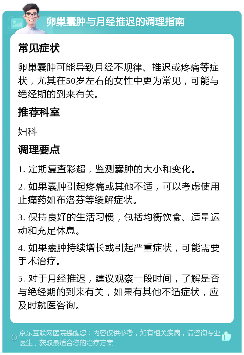 卵巢囊肿与月经推迟的调理指南 常见症状 卵巢囊肿可能导致月经不规律、推迟或疼痛等症状，尤其在50岁左右的女性中更为常见，可能与绝经期的到来有关。 推荐科室 妇科 调理要点 1. 定期复查彩超，监测囊肿的大小和变化。 2. 如果囊肿引起疼痛或其他不适，可以考虑使用止痛药如布洛芬等缓解症状。 3. 保持良好的生活习惯，包括均衡饮食、适量运动和充足休息。 4. 如果囊肿持续增长或引起严重症状，可能需要手术治疗。 5. 对于月经推迟，建议观察一段时间，了解是否与绝经期的到来有关，如果有其他不适症状，应及时就医咨询。