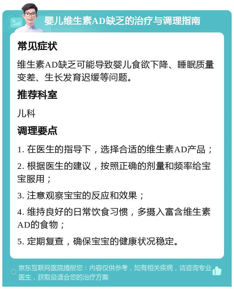 婴儿维生素AD缺乏的治疗与调理指南 常见症状 维生素AD缺乏可能导致婴儿食欲下降、睡眠质量变差、生长发育迟缓等问题。 推荐科室 儿科 调理要点 1. 在医生的指导下，选择合适的维生素AD产品； 2. 根据医生的建议，按照正确的剂量和频率给宝宝服用； 3. 注意观察宝宝的反应和效果； 4. 维持良好的日常饮食习惯，多摄入富含维生素AD的食物； 5. 定期复查，确保宝宝的健康状况稳定。